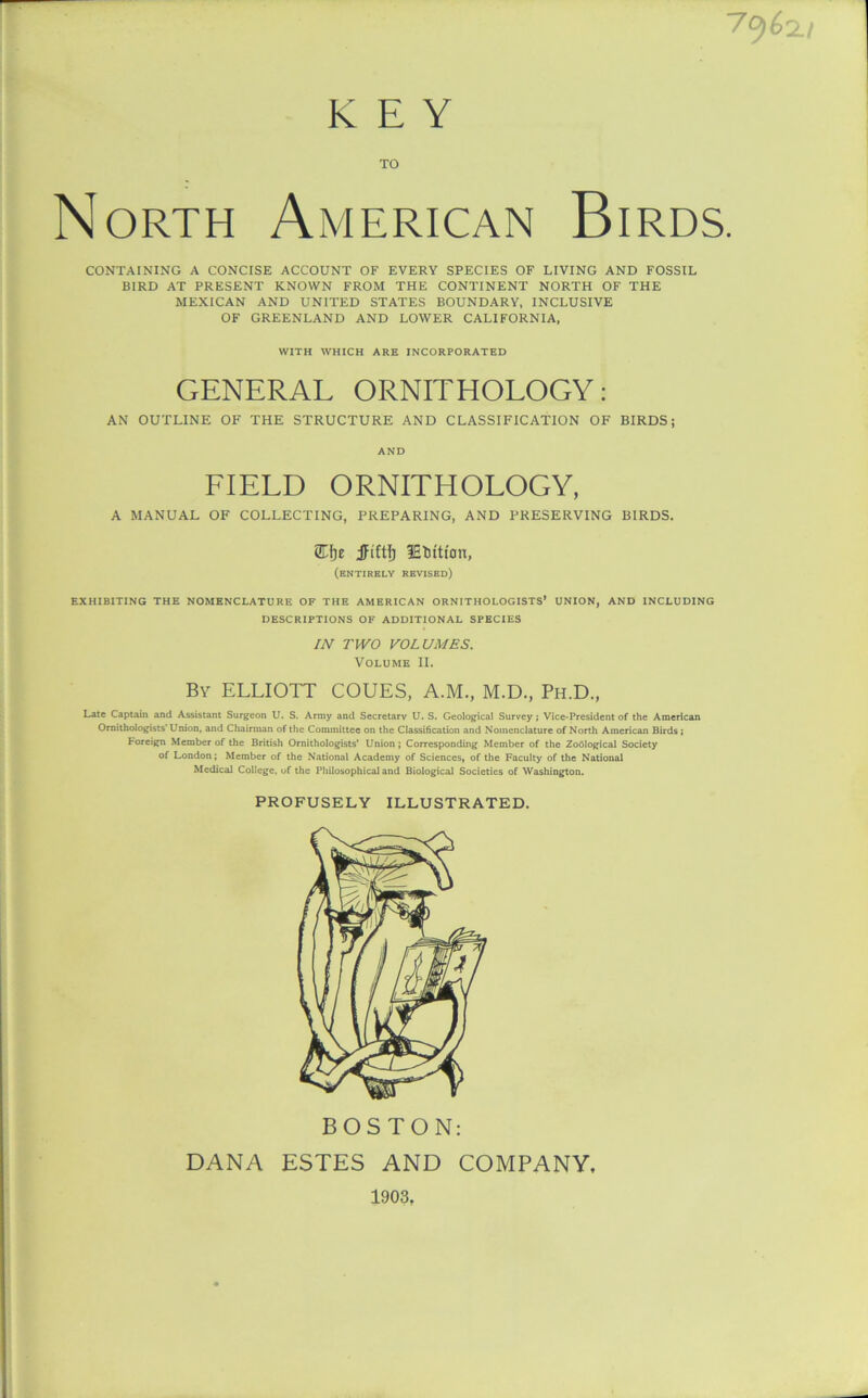 KEY TO North American Birds. CONTAINING A CONCISE ACCOUNT OF EVERY SPECIES OF LIVING AND FOSSIL BIRD AT PRESENT KNOWN FROM THE CONTINENT NORTH OF THE MEXICAN AND UNITED STATES BOUNDARY, INCLUSIVE OF GREENLAND AND LOWER CALIFORNIA, WITH WHICH ARK INCORPORATED GENERAL ORNITHOLOGY: AN OUTLINE OF THE STRUCTURE AND CLASSIFICATION OF BIRDS; AND FIELD ORNITHOLOGY, A MANUAL OF COLLECTING, PREPARING, AND PRESERVING BIRDS. )e JFiftfj lEtition, (entirely revised) EXHIBITING THE NOMENCLATURE OF THE AMERICAN ORNITHOLOGISTS’ UNION, AND INCLUDING DESCRIPTIONS OF ADDITIONAL SPECIES IN TWO VOLUMES. Volume II. Bv ELLIOTT COUES, A.M., M.D., Ph.D., Late Captain and Assistant Surgeon U. S. Army and Secretary U. S. Geological Survey; Vice-President of the American Ornithologists’ Union, and Chairman of the Committee on the Classification and Nomenclature of North American Birds; Foreign Member of the British Ornithologists’ Union ; Corresponding Member of the Zoological Society of London; Member of the National Academy of Sciences, of the Faculty of the National Medical College, of the Philosophical and Biological Societies of Washington. PROFUSELY ILLUSTRATED. BOSTON: DANA ESTES AND COMPANY, 1903,