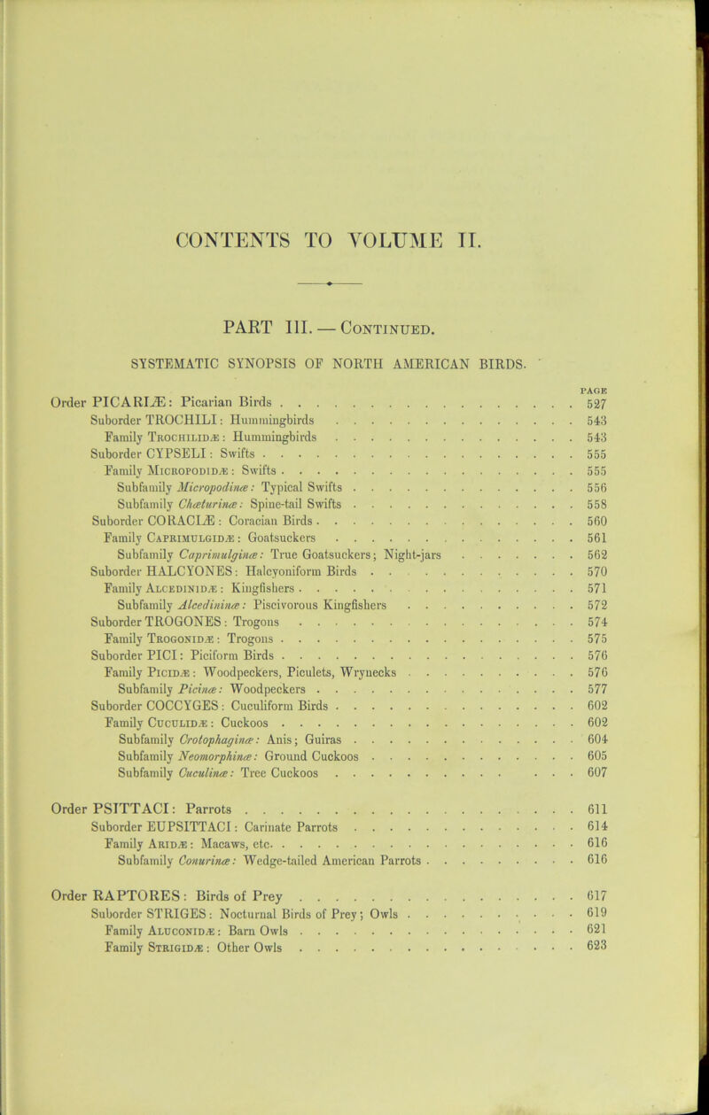 CONTENTS TO VOLUME II. PART III. — Continued. SYSTEMATIC SYNOPSIS OF NORTH AMERICAN BIRDS. PAGE Order PICARIiE: Picarian Birds 527 Suborder TROCHILI: Hummingbirds 543 Family TrociiiliD/E : Hummingbirds 543 Suborder CYPSELI: Swifts 555 Family Micropodid/e : Swifts 555 Subfamily Micropoditue: Typical Swifts 556 Subfamily Chceturijue: Spine-tail Swifts 558 Suborder CORACLE : Coraciau Birds 560 Family Caprimulgidje : Goatsuckers 561 Subfamily Caprimulgince: True Goatsuckers; Night-jars 562 Suborder HALCYONES: Halcyoniform Birds 570 Family Alcedinid.e : Kingfishers 571 Subfamily Alcediniiue: Piscivorous Kingfishers 572 Suborder TROGONES : Trogons 574 Family Trogonid/E : Trogons 575 Suborder PICI: Piciform Birds 576 Family Picim: : Woodpeckers, Piculets, Wrynecks 576 Subfamily Picina;: Woodpeckers 577 Suborder COCCYGES: Cuculiform Birds 602 Family Cuculid^e : Cuckoos 602 Subfamily Crotophagino': Anis; Guiras 604 Subfamily Neomorphinee: Ground Cuckoos 605 Subfamily Cuculince: Tree Cuckoos ... 607 Order PSITTACI: Parrots 611 Suborder EUPSITTACI: Carinate Parrots 614 Family Arid;e : Macaws, etc 616 Subfamily Conurince: Wedge-tailed American Parrots 616 Order RAPTORES : Birds of Prey 617 Suborder STRIGES: Nocturnal Birds of Prey; Owls • - 619 Family Aluconid^: : Barn Owls 621 Family Strigid.® : Other Owls 623