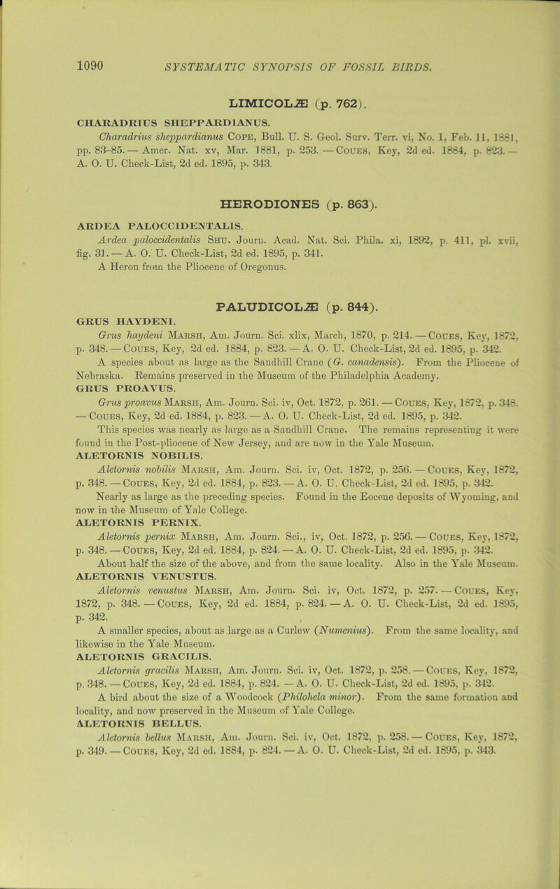 LIMICOLiE (p. 762). CHARADRIUS SHEPPARDIANUS. Charadrius sheppardianus Cope, Bull. U. S. Geol. Surv. Terr, vi, No. 1, Feb. 11, 1881, pp. 83-85.— Amer. Nat. xv, Mar. 1881, p.253.—Coues, Key, 2d ed. 1884, p.823.— A. 0. U. Check-List, 2d ed. 1895, p. 343. HERODIONES (p. 863). ARDEA PALOCCIDENTALIS. Ardea paloccidentalis Shu. Journ. Acad. Nat. Sci. Pkila. xi, 1892, p. 411, pL xvii, fig. 31. — A. 0. U. Check-List, 2d ed. 1895, p. 341. A Heron from the Pliocene of Oregonus. PALUDICOL-S3 (p. 844). GRUS HAYDENI. Grus liaydeni Marsh, Am. Journ. Sci. xlix, March, 1870, p. 214. — Coues, Key, 1872, p. 348. — Coues, Key, 2d ed. 1884, p. 823.—A. O. U. Check-List, 2d ed. 1895, p. 342. A species about as large as the Sandhill Crane (G. canadensis). From the Pliocene of Nebraska. Remains preserved in the Museum of the Philadelphia Academy. GRUS PROAVUS. Gh'us proavus Marsh, Am. Journ. Sci. iv, Oct. 1872, p. 261. — Coues, Key, 1872, p.348. — Coues, Key, 2d ed. 1884, p. 823.—A. O. U- Check-List, 2d ed. 1895, p. 342. This species was nearly as large as a Sandhill Crane. The remains representing it were found in the Post-pliocene of New Jersey, and are now in the Yale Museum. ALETORNIS NOBILIS. Aletornis nobilis Marsh, Am. Journ. Sci. iv, Oct. 1872, p. 256. — Coues, Key, 1872, p. 348. — Coues, Key, 2d ed. 1884, p. 823. — A. 0. U. Check-List, 2d ed. 1895, p. 342. Nearly as large as the preceding species. Fouud in the Eocene deposits of Wyoming, and now in the Museum of Yale College. ALETORNIS PERNIX. Aletornis pernix Marsh, Am. Journ. Sci., iv, Oct. 1872, p. 256. — Coues, Key, 1872, p. 348. — Coues, Key, 2d ed. 1884, p. 824. — A. 0. H. Check-List, 2d ed. 1895, p. 342. About half the size of the above, and from the same locality. Also in the Yale Museum. ALETORNIS VENUSTUS. Aletornis venustus Marsh, Am. Journ. Sci. iv, Oct. 1872, p. 257. — Coues, Key, 1872, p. 348.—Coues, Key, 2d ed. 1884, p.824. — A. 0. U. Check-List, 2d ed. 1895, p. 342. A smaller species, about as large as a Curlew (Numenius). From the same locality, and likewiso in the Yale Museum. ALETORNIS GRACILIS. Aletornis gracilis Marsh, Am. Journ. Sci. iv, Oct. 1872, p. 258. — Coues, Key, 1872, p. 348. — Coues, Key, 2d ed. 1884, p. 824. — A. 0. U. Check-List, 2d ed. 1895, p. 342. A bird about the size of a Woodcock (Philohela minor). From the same formation and locality, and now preserved in the Museum of Yale College. ALETORNIS BELLUS. Aletornis bcllus Marsh, Am. Journ. Sci. iv, Oct. 1872, p.258. — Coues, Key, 1872, p. 349. — Coues, Key, 2d ed. 1884, p. 824. — A. 0. U. Check-List, 2d ed. 1895, p. 343.