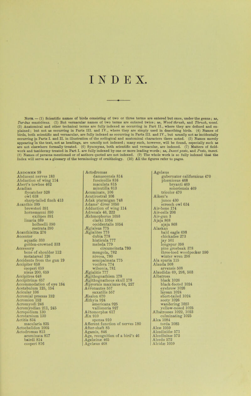 INDEX Note. — (1) Scientific names of birds consisting of two or three terms are entered but once, under the genus; as, Turdus mustelinus. (2) But vernacular names of two terms are entered twice; as, Wood thrush, and Thrush, wood. (3) Anatomical and other technical terms are fully indexed as occurring in Part II., where they are defined and ex- plained; but not as occurring in Parts III. and IV., where they are simply used in describing birds. (4) Names of birds, both scientific and vernacular, are fully indexed as occurring in Parts III. and IV., but usually not as incidentally occurring in Parts I. and II. in illustration of the zoological and anatomical characters there noted. (5) Names merely appearing in the text, not as headings, are usually not indexed; many such, however, will be found, especially such as are not elsewhere formally treated. (6) Synonyms, both scientific and vernacular, are indexed. (7) Matters of field- work and taxidermy treated in Part I. are fully indexed by one or more leading words; as, Insect pests, and Pests, insect. (8) Names of persons mentioned or of authors quoted are not indexed. (9) The whole work is so fully indexed that the Index will serve as a glossary of the terminology of ornithology. (10) All the figures refer to pages. Abdomen 99 Abducent nerves 183 Abduction of wing 114 Abert’s towbee 462 Acadian flycatcher 528 owl 638 sharp-tailed finch 413 Acanthis 389 brewsteri 391 hornemanni 390 exilipes 391 linaria 389 bolboelli 390 rostrata 390 Acanthisitta 276 Accentor aquatic 333 golden-crowned 333 Accessory bone of shoulder 112 metatarsal 126 Accidents from the gun 19 Accipiter 658 cooperi 659 nisus 200, 659 Accipitres 648 Accipitrinae 657 Accommodation of eye 184 Acetabulum 125, 154 Acicular 106 Acromial process 152 Acromion 152 Acromyodi 246 Acromyodian 211, 245 Acropodium 130 Acrotarsium 130 Actitis 834 macularia 835 Actochelidon 1005 Actodromas 813 acuminata 817 bairdi 814 cooperi 816 Actodromas damuscensU 814 fuscicollis 816 maculata 815 minutilla 813 Acuminate, 106 Acutirostral 106 Adak ptarmigan 748 Adams’ diver 1050 Adduction of wing 114 Adrenals 46, 222 jEchmophorus 1053 clarki 1054 occidentalis 1054 jEgialeus 775 jEgialites 773 dubia 778 hiaticula 777 meloda 779 circumcincta 780 mongola, 782 nivosa, 780 semipalmata 775 vocifera 774 wilsonia, 781 jEgialitis 777 A£githognathism 178 ./Egithognathous skull 178 Aipyornis maximus 64, 227 Aeronautes 557 saxatilis 557 jEsalon 670 xEthyia 924 americana 925 vallisneria 927 Aetomorphae 617 xEx 910 sponsa 910 Afferent function of nerves 180 After-shaft 85 Agamis, 846 Age, recognition of a bird’s 46 Ageladna; 465 AgeUeus 468 Agelscus gubernator californicus 470 phceniceus 468 bryanti 469 sonoriensis 469 tricolor 470 Aiken’s junco 430 screech owl 634 Air-bone 174 Air-cells 206 Air-gun 3 Ajaja 868 ajaja 868 Alaskan bald eagle 698 chickadee 273 jay 501 longspur 398 pine grosbeak 378 three-toed woodpecker 590 winter wren 298 Ala spuria 115 Alauda 508 arvensis 508 Alaudidas 69, 298, 503 Albatross black 1026 black-footed 1024 eyebrow 1026 laysan 1024 short-tailed 1024 sooty 1026 wandering 1023 yellow-nosed 1025 Albatrosses 1022, 1023 culminating 1025 Alca 1084 torda 1085 Alcte 1059 Alcedinidaj 571 Alcedininae 572 Alcedo 572 Alcidte 1059