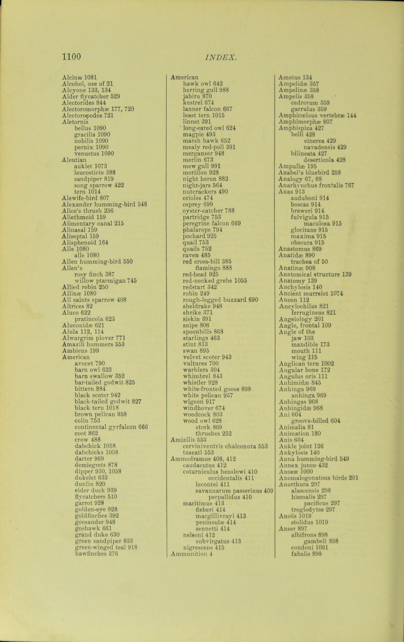 Alcin* 1081 Alcohol, use of 21 Alcyone 133, 134 Alder flycatcher 529 Alectorides 844 Alectoromorph* 177, 720 Alectoropodes 721 Aletornis bellus 1090 gracilis 1090 nobilis 1090 pernix 1090 venustus 1090 Aleutian auklet 1073 leucosticte 388 sandpiper 819 song sparrow 422 tern 1014 Alewife-bird 807 Alexander humming-bird 548 Alice’s thrush 256 Aliethmoid 159 Alimentary canal 215 Alinasal 159 Aliseptal 159 Alisphenoid 164 Alle 1080 alle 1080 Allen humming-bird 550 Allen’s rosy finch 387 willow ptarmigan 745 Allied robin 250 Allin* 1080 All saints sparrow 408 Altrices 82 Aluco 622 pratincola 623 Aluconid* 621 Alula 112, 114 Alwargrim plover 771 Amazili hummers 553 Ambiens 199 American avocet 790 barn owl 623 barn swallow 352 bar-tailed godwit 825 bittern 884 black scoter 942 black-tailed godwit 827 black tern 1018 brown pelican 958 colin 753 continental gyrfalcon 666 coot 862 crow 488 dabchick 1058 dabchicks 1058 darter 969 demiegrets 878 dipper 930, 1058 dukelet 633 dunlin 820 eider duck 939 flycatchers 510 garrot 928 golden-eye 928 goldfinches 392 goosander 948 goshawk 661 grand duke 630 green sandpiper 833 green-winged teal 918 hawfinches 376 American hawk owl 642 herring gull 988 jabiru 870 kestrel 674 lanner falcon 667 least tern 1015 linnet 391 long-eared owl 624 magpie 493 marsh hawk 652 mealy red-poll 391 merganser 948 merlin 673 mew gull 991 morillon 928 night heron 882 night-jars 564 nutcrackers 490 orioles 474 osprey 699 oyster-catcher 788 partridge 753 peregrine falcon 669 phalarope 794 pochard 925 quail 753 quails 752 raven 485 red cross-bill 385 flamingo 888 red-head 925 red-necked grebe 1055 redstart 342 robin 249 rough-legged buzzard 690 sheldrake 948 shrike 371 siskin 391 snipe 806 spoonbills 868 starlings 463 stint 813 swan 895 velvet scoter 943 vultures 700 warblers 304 whimbrel 843 whistler 928 white-fronted goose 898 white pelican 957 wigeon 917 windhover 674 woodcock 803 wood owl 628 stork 869 thrushes 252 Amizilis 553 cerviniventris clialconota 553 tzacatl 553 Ammodramus 408, 412 eaudacutus 412 coturniculus henslowi 410 occidentalis 411 lecontei 411 savannarmn passerinus 409 perpallidus 410 maritimus 413 fisheri 414 macgillivravi 413 peninsula: 414 sennetti 414 nelson i 412 subvirgatus 413 nigrescens 415 Ammunition 4 Amotus 134 Am pel id* 357 Ampelin* 358 Ampelis 358 ccdrorum 359 garrulus 359 Amphicoelous vertebra: 144 Amphimorphae 807 Amphispiza 427 belli 428 cinerea 429 navadensis 429 bilineata 427 deserticola 428 Ampullae 195 Anabel’s bluebird 258 Analogy 67, 68 Anarhynchus frontalis 767 Anas 913 auduboni914 boscas 914 breweri 914 fulvigula 915 maculosa 915 glocitans 915 maxima 915 obscura 915 Anastomus 869 Anatid® 890 trachea of 50 Anatin* 908 Anatomical structure 139 Anatomy 139 Anchylosis 140 Ancient murrelet 1074 Ancon 112 Ancylochilus 821 ferrugineus 821 Angeiology 201 Angle, frontal 109 Angle of the jaw 103 mandible 173 mouth 111 wing 115 Anglican tern 1002 Angular bone 172 Angulus oris 111 Annimidte 845 Anhinga 969 anhinga 969 Anhingas 968 Anhingidte 968 Ani 604 groove-billed 604 Animalia 81 Animation 180 Anis 604 Ankle joint 126 Ankylosis 140 Anna humming-bird 549 Annex junco 432 Anoese 1000 Anomalogonatous birds 201 Anorthura 297 alasccnsis 298 liiemalis 297 pacificus 297 troglodytes 297 Anoiis 1019 stolidus 1019 Anser 897 albifrons 898 gambeli 898 condoni1091 falialis 898