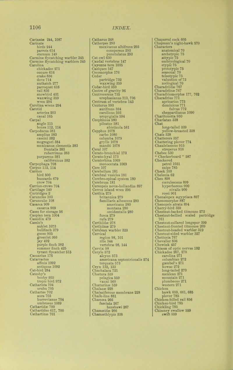 Carinatse 244, 1087 Carinate birds 244 parrots 614 sternum 149 Carmine flvcatehing warbler 345 Carmine flycatching warblers 345 Carolina chickadee 271 conure 616 crake 856 dove 714 nuthatch 277 parroquet 616 rail 856 snowbird 431 waxwing 359 wren 294 Carolina wrens 294 Carotid arteries 203 canal 165 Carpal angle 115 bones 112, 114 Carpodacus 381 amplius 383 cassini 382 mcgregori 384 mexicanus dementis 383 frontalis 383 ruberrimus 383 purpureus 381 californicus 382 Carpophaga 708 Carpus 112, 114 Carrion bird 500 buzzards 679 crow 704 Carrion-crows 704 Cartilage 140 Cartridges 2 Caruncles 103 Carunculie 108 Casarca 909 casarca 909 Cases for storage 56 Caspian tern 1004 Cassidix 479 Cassin’s auklet 1073 bullfinch 379 goose 905 greenlet 366 jay 492 purple finch 382 summer finch 425 tyrant flycatcher 515 Casuarius 176 Catarractes affinis 1092 antiquus 1092 Cat-bird 284 Catesby’s booby 955 tropic bird 972 Catharista 704 urubu 705 Cathartes 702 aura 703 burrovianus 704 umbrosus 1089 Cathartidsc 700 Cathartidcs 617, 700 Cathartinaj 701 Catharus 248 Catherpes 293 mexicanus albifrons 293 conspersus 293 punctulatus 293 Cat owl 630 Caudal vertebra; 147 Cayenne tern 1005 Caziques 547 Cecomorpha; 176 Cedar partridge 732 waxwing 359 Cedar-bird 359 Centre of gravity 96 Centrocercus 735 urophasianus 113, 736 Centrum of vertebra 143 Centurus 593 aurifrons 594 carolinus 593 uropvgialis 594 Ceophlceus 580 pileatus 581 abieticola 581 Cepphus 1078 carbo 1080 columba 1079 grylle 1078 mandti 1078 Ceral 107 Cerato-bronchial 173 Cerato-hyal 173 Ceratorhina 1069 monocerata 1069 Cere 107 Cerebellum 181 Cerebral vesicles 181 Cerebro-spinal system 180 Cerebrum 181 Cereopsis nova^liollandire 897 Cerros island wren 296 Certhia 279 britannica 279 familiaris albescens 280 americana 280 montana 280 occidentalis 280 fusca 279 rufa 279 Certhiida; 278 Certhiince 279 Cerulean warbler 323 Cervical region 98, 101 ribs 144 vertebra; 98, 144 Cervix 98 Ceryle 572 alcyon 573 americana septentrionalis 574 torquata 573 Ceyx 132, 133 Chachalaca 721 Chtetura 559 pelagica 559 vauxi560 Chaiturinse 559 Chalazu' 228 Chalaziferous membrane 228 Chalk-line 881 Chamam 266 fasciata 267 henshawi 267 Chauucida; 266 Charmethlypis 338 Chaparral cock 605 Chapman’s night-hawk 570 Characters anatomical 70 archetypic 75 attypic 75 embryological 70 etypic 75 prototypic 75 seasonal 70 teleotypic 75 valuation of 73 zoological 70 Charadriidae 767 Charadriina: 767 Charadriomorphae 177, 762 Charadrius 771 apricarius 773 dominicus 771 fulvus 772 sheppardianus 1090 Charitonetta 930 Charlatan 338 Chat long-tailed 339 yellow-breasted 338 Chats 338 Chatterers 357 Chattering plover 774 Chaulelasmus 915 streperus 916 Chebec 530 “ Checkerboard ” 587 Checkered petrel 1031 snipe 785 Cheek 103 Chelonia 62 Chen 898 ccerulescens 899 hyperboreus 900 nivalis 900 rossi 901 Chenalopex ajgyptiaca 897 Chenomorphse 887 Chenopsis atrata 894 Cherry-bird 359 Chestnut-backed titmouse 272 Chestnut-bellied scaled partridge 761 Chestnut-collared longspur 399 Chestnut-fronted titmouse 269 Chestnut-headed warbler 319 Chestnut-sided warbler 327 Chettusia 767 Chevalier 836 Chewink 457 Chiasm of optic nerves 182 Chickadee 267, 270 Carolina 271 Columbian 272 gambel’s 271 kowac 272 long-tailed 270 mexican 271 mountain 271 plumbeous 271 western 271 Chicken hawk 659, 661, 685 plover 785 Chicken-billed rail 856 Chicken-bird 785 Chickling 785 Chimney swallow 559 swift 659