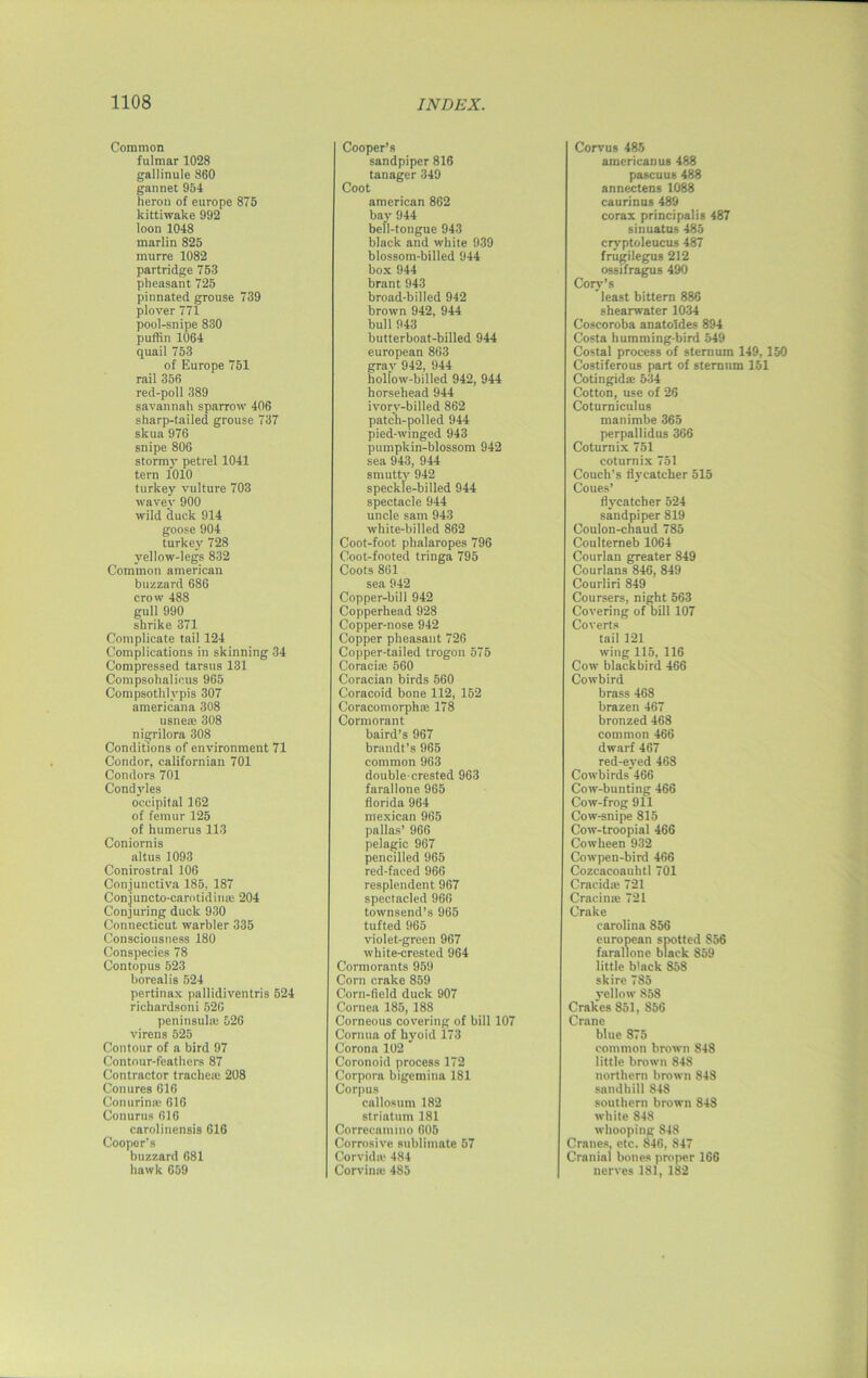 Common fulmar 1028 gallinule 860 gan net 954 heron of europe 875 kittiwake 992 loon 1048 marlin 825 murre 1082 partridge 753 pheasant 725 pinnated grouse 739 plover 771 pool-snipe 830 puffin 1064 quail 753 of Europe 751 rail 356 red-poll 389 savannah sparrow 406 sharp-tailed grouse 737 skua 976 snipe 806 stormy petrel 1041 tern 1010 turkey vulture 703 wavev 900 wild duck 914 goose 904 turkey 728 vellow-legs 832 Common american buzzard 686 crow 488 gull 990 shrike 371 Complicate tail 124 Complications in skinning 34 Compressed tarsus 131 Compsohalicus 965 Compsotlilypis 307 americana 308 usneoe 308 nigrilora 308 Conditions of environment 71 Condor, Californian 701 Condors 701 Condyles occipital 162 of femur 125 of humerus 113 Coniornis altus 1093 Conirostral 106 Conjunctiva 185, 187 Conjuncto-carotidina: 204 Conjuring duck 930 Connecticut warbler 335 Consciousness 180 Conspecies 78 Contopus 523 borealis 524 pertinax pallidiventris 524 richardsoni 520 peninsula: 526 virens 525 Contour of a bird 97 Contour-feathers 87 Contractor trachea: 208 Conures 616 Conurimc 616 Conurus 616 carolinensis 616 Cooper's buzzard 681 hawk 659 Cooper’s sandpiper 816 tanager 349 Coot american 862 bay 944 bell-tongue 943 black and white 939 blossom-billed 944 box 944 brant 943 broad-billed 942 brown 942, 944 bull 943 butterboat-billed 944 european 863 gray 942, 944 hollow-billed 942, 944 horsehead 944 ivory-billed 862 patch-polled 944 pied-winged 943 pumpkin-blossom 942 sea 943, 944 smutty 942 speckle-billed 944 spectacle 944 uncle sam 943 white-billed 862 Coot-foot phalaropes 796 Coot-footed tringa 795 Coots 861 sea 942 Copper-bill 942 Copperhead 928 Copper-nose 942 Copper pheasant 726 Copper-tailed trogon 575 Coracia: 560 Coracian birds 560 Coracoid bone 112, 152 Coracomorpha: 178 Cormorant baird’s 967 brandt’s 965 common 963 double-crested 963 farallone 965 florida 964 mexican 965 pallas’ 966 pelagic 967 pencilled 965 red-faced 966 resplendent 967 spectacled 966 townsend’s 965 tufted 965 violet-green 967 white-crested 964 Cormorants 959 Corn crake 859 Corn-field duck 907 Cornea 185, 188 Corneous covering of bill 107 Cornua of hyoid 173 Corona 102 Coronoid process 172 Corpora bigemina 181 Corpus callosum 182 striatum 181 Corrccamino 605 Corrosive sublimate 57 Corvidie 484 Corvina: 485 Corvus 485 americanus 488 pascuus 488 annectens 1088 caurinus 489 corax principalis 487 sinuatus 485 cryptoleucus 487 frugilegus 212 ossifragus 490 Cory’s least bittern 886 shearwater 1034 Coscoroba anatoldes 894 Costa humming-bird 549 Costal process of sternum 149, 150 Costiferous part of sternum 151 Cotingida: 534 Cotton, use of 26 Coturniculus manimbe 365 perpallidus 366 Coturnix 751 coturnix 751 Couch’s flycatcher 515 Coues’ flycatcher 524 sandpiper 819 Coulon-chaud 785 Coulterneb 1064 Courlan greater 849 Courlans 846, 849 Courliri 849 Coursers, night 563 Covering of bill 107 Coverts tail 121 wing 115, 116 Cow blackbird 466 Cowbird brass 468 brazen 467 bronzed 468 common 466 dwarf 467 red-eved 468 Cowbirds 466 Cow-bunting 466 Cow-frog 911 Cow-snipe 815 Cow-troopial 466 Cowheen 932 Cowpen-bird 466 Cozcacoauhtl 701 Cracida: 721 Cracinte 721 Crake Carolina 856 european spotted S56 farallone black 859 little black 858 skirc 785 yellow 858 CraWes 851, 856 Crane blue 875 common brown 848 little brown 848 northern brown 848 sandhill 848 southern brown 848 white 848 whooping 848 Cranes, etc. 846, 847 Cranial bones proper 166 nerves 181, 182