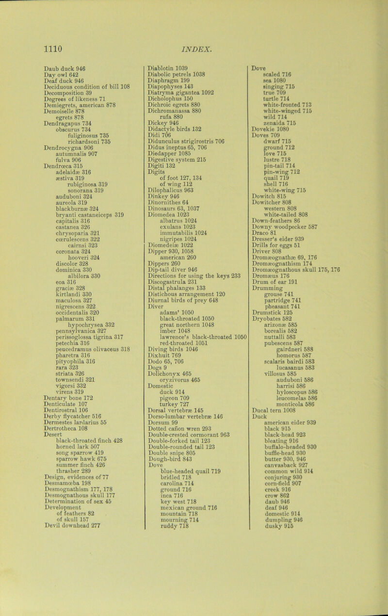 Daub duck 946 Day owl 642 Deaf duck 946 Deciduous condition of bill 108 Decomposition 39 Degrees of likeness 71 Demiegrets, american 878 Demoiselle 878 egrets 878 Dendragapus 734 obscurus 734 fuliginosus 735 richardsoni 735 Dendrocvgna 906 autumnalis 907 fulva 906 Dendroeca 315 adelaidse 316 *stiva 319 rubiginosa 319 sonorana 319 auduboni 324 aureola 319 blackburnae 324 bryanti castaneiceps 319 capitalis 316 castanea 326 chrysoparia 321 ccerulescens 322 cairnsi 323 coronata 324 hooveri 324 discolor 328 dominica 330 albilora 330 eoa 316 gracia; 328 kirtlandi 330 maculosa 327 nigrescens 322 occidentals 320 palmarum 331 hypochrysea 332 pennsylvanica 327 perissoglossa tigrina 317 petechia 316 peucedramus olivaceus 318 pharetra 316 pityophila 31G rara 323 striata 326 townsendi 321 vigorsi 332 virens 319 Dentary bone 172 Denticulate 107 Dentirostral 106 Derby flycatcher 516 Dermestes lardarius 55 Dertrotheca 108 Desert black-throated finch 428 horned lark 507 song sparrow 419 sparrow hawk 675 summer finch 426 thrasher 289 Design, evidences of 77 Desmamceba 198 Desmognathism 177, 178 Desmognathous skull 177 Determination of sex 45 Development of feathers 82 of skull 157 Devil downhead 277 Diablotin 1039 Diabolic petrels 1038 Diaphragm 199 Diapophyscs 143 Diatryma gigantca 1092 Dicholophus 150 Dichroic egrets 880 Dichromanassa 880 rufa 880 Dickey 946 Didactvle birds 132 Didi 706 Didunculus strigirostris 706 Didus ineptus 65, 706 Diedapper 1085 Digestive system 215 Digiti 132 Digits of foot 127,134 of wing 112 Dilophalicus 963 Dinkey 946 Dinoruithes 64 Dinosaurs 63, 1037 Diomedea 1023 albatrus 1024 exulans 1023 immutabilis 1024 nigripes 1024 Diomedeise 1022 Dipper 930,1058 american 260 Dippers 260 Dip-tail diver 946 Directions for using the keys 233 Discogastrula 231 Distal phalanges 133 Distichous arrangement 120 Diurnal birds of prey 648 Diver adams’ 1050 black-throated 1050 great northern 1048 imber 1048 lawrence’s black-throated 1050 red-throated 1051 Diving birds 1046 Dixhuit 769 Dodo 65, 706 Dogs 9 Dolichonvx 465 oryzivorus 465 Domestic duck 914 pigeon 709 turkey 727 Dorsal vertebra 145 Dorso-lumbar vertebra 146 Dorsum 99 Dotted canon wren 293 Double-crested cormorant 963 Double-forked tail 123 Double-rounded tail 123 Double snipe 805 Dough-bird 843 Dove blue-headed quail 719 bridled 718 Carolina 714 ground 716 inca 716 key west 718 mexican ground 716 mountain 718 mourning 714 ruddy 718 Dove scaled 716 sea 1080 singing 715 true 709 turtle 714 white-fronted 713 white-winged 715 wild 714 zenaida 715 Dovekie 1080 Doves 709 dwarf 715 ground 712 love 715 lustre 718 pin-tail 714 pin-wing 712 quail 719 shell 716 white-wing 715 Dowitch 815 Dowitcher 808 western 808 white-tailed 808 Down-feathers 86 Downy woodpecker 587 Draco 81 Dresser’s eider 939 Drills for eggs 51 Driver 808 Dromreognathse 69, 176 Dronraognathism 174 Dromseognathous skull 175,176 Dromseus 176 Drum of ear 191 Drumming grouse 741 partridge 741 pheasant 741 Drumstick 125 Dryobates 582 arizonse 585 borealis 582 nuttalli 583 pubescens 587 gairdneri 588 homorus 587 scalaris bairdi 583 lucasanus 583 villosus 585 auduboni5S6 liarrisi 586 hyloscopus 586 le’ucomelas 586 monticola 586 Ducal tern 1008 Duck american eider 939 black 915 black-head 923 bleating 916 buffalo-headed 930 buffle-hcad 930 butter 930, 946 canvasbaek 927 common wild 914 conjuring 930 corn-field 907 creek 916 crow 862 daub 946 deaf 946 domestic 914 dumpling 946 dusky 915