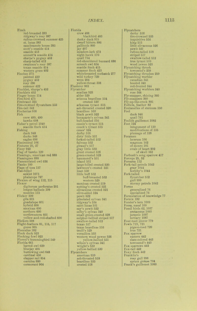 Finch red-breasted 383 ridgway’s rosy 387 rufous-crowned summer 425 st. lucas 383 sanclemente house 383 scott’s seaside 414 seaside 413 sennett’s seaside 414 sharpe’s pygmy 452 sharp-tailed 412 swainson’s rosy 387 texan seaside 414 western grass 402 Finches 373 painted 450 pygmy 452 rosy 386 summer 422 Fiuchlet, sharpe’s 452 Finchlets 452 Finger bones 114 Fire-bird 475 Firebrand 325 Fire-crowned flycatchers 533 Fire-tail 342 Fischerias 936 Fish crow 489, 490 hawks 698 Fisher’s petrel 1040 seaside finch 414 Fishing duck 948 ducks 948 eagles 696 Fissirostral 106 Fixtures 25, 27 Fizzy 942 Flag of hawks 129 Flamingo, american red 888 Flamingoes 888 Flammulated owl 636 Flanks 100 Flaps of toes 137 Flat-billed auklet 1071 phalarope 797 Flexion of wing 112, 115 Flexor digitorum perforatus 201 longus hallucis 199 muscles 115 Flicker 599 gila 601 guadalupe 601 hybrid 600 mexican 600 northern 600 northwestern 601 vellow-and-red-shafted 600 Flickers 598 Flight-feathers 81, 115, 117 goose 905 Flocculus 182 Flock duck 923 Flocking fowl 923 Florcsi’s hummingbird 549 Florida 661 barred owl 629 bluejav 495 burrowing owl 648 cardinal 456 clapper rail 854 coerulea 880 cormorant 964 Florida crow 488 blackbird 483 dusky duck 915 dwarf bittern 886 gallinule 860 jay 497 meadow-lark 472 night-hawk 570 quail 754 red-shouldered buzzard 686 screech owl 634 seaside finch 415 summer finch 423 whitebreasted nuthatch 277 wild turkey 729 wren 294 yellow-throat 338 Flusterer 862 Flycatcher acadian 528 alder 529 arizona beardless 534 crested 520 arkansas tyrant 515 ash-throated crested 520 beardless 533 black pewit 522 bonaparte’s sylvan 341 bull-headed 516 cassin’s tyrant 515 couch's tyrant 515 coues’ 524 derby 516 dirty little 531 forked-tailed 512 fulvous 532 giraud’s 517 gray little 532 great crested 518 green-crested 528 hammond’s 531 island 531 large-billed crested 520 lawrence’s crested 521 least 530 little buff 532 buff-breasted 532 western 529 mexican crested 519 nutting’s crested 521 olivaceous crested 521 olive-sided 524 pewit 522 pileolated sylvan 341 ridgway’s 534 saint lucas 531 sav’s pewit 522 selby’s sylvan 340 small green-crested 528 sulphur-bellied striped 517 swallow-tailed 512 texan 517 texas beardless 516 traill’s 529 vermilion 533 western wood pewee 526 yellow-bellied 531 Wilson’s sylvan 341 Wright’s 532 yellow-bellied 530 Flycatchers american 510 ash-throated 518 beardless 533 crested 518 Flycatchers derby 516 fire-crowned 533 inquisitive 516 king 513 little olivaceous 526 pewit 521 rufous-tailed 518 striped 517 swallow-tailed 512 true tyrant 510 wood pewee 523 Flycatching thrush townsend’s 259 Flycatching thrushes 259 Flycatching warbler Canadian 341 hooded 340 red-fronted 344 Flycatching warblers 340 rose 344 Fly-snapper, shining 360 Fly-snappers 360 Flv-up-the-creek 881 Follicle, feather 82 Fontanelles of sternum 150 Fool duck 946 quail 761 Foolish guillemot 1082 Foot 124 integument of 130 modifications of 135 plumage of 128 Foramen lacerum 166 magnum 162 of monro 181 ovale of heart 202 of skull 162 Forbush’s song sparrow 417 Forceps 25, 52 Forearm 112 Fork-tail petrels 1042 gray 1044 hornby’s 1044 Fork-tailed flvcatcher 512 gull 999 stormy petrels 1042 Forms generalized 76 specialized 76 Formulation of knowledge 77 Fornix 182 Forster’s tern 1009 Fossa, nasal 109 Fossil birds 62, 1037 cretaceous 1093 jurassic 1097 tertiary 1087 Four-toed plover 779 Fowls 719, 721 pigeon-toed 720 true 721 Fox sparrow eastern 442 slate-colored 443 townsend’s 443 Fox sparrows 442 Fox-tail 442 Foxy finch 442 Franklin’s rosy gull 996 spruce grouse 734 Frank’s guillemot 1083