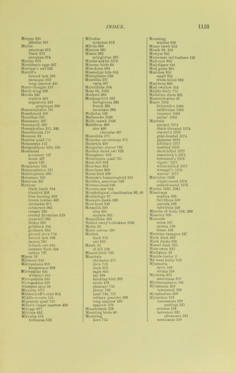 Mergus 951 albellus 951 Merlin american 673 black 673 european 674 Merlins 670 Meroblastic eggs 227 Merriam’s owl 629 Merrill’s horned lark 508 parauque 563 song sparrow 421 Merry-thought 153 Merry-wing 928 Merula 249 conlinis 250 migratoria 249 propinqua 250 Mesencephalon 181 Mesethmoid 166 Mesoblast 233 Mesometrv 227 Mesomyodi 509 Mesomyodian 211, 245 Mesorhinium 110 Mesozoic 62 Messina quail 751 Metacarpus 112 Metagnathous bills 105 Metatarsal accessory 127 bones 427 spurs 139 Metatarsus 125 Metencephalon 181 Methriopterus 285 Metosteon 150 Metovum 227 Mexican black hawk 694 bluebird 258 blue bunting 452 brown towhee 460 chickadee 271 cormorant 965 creeper 280 crested flycatcher 519 cross-bill 386 flicker 600 goldfinch 394 goshawk 693 ground dove 716 horned lark 508 jaipana 766 screech owl 635 summer finch 424 turkey 727 Miasm 19 Micraster 649 Micropalntna 809 himantopus 809 Micropallas 645 wnitneyi 645 Micropodid® 555 Micropodin® 556 Micropus apus 90 Micruria 1077 Middendorff’s stint 814 Middle coverts 116 Migratory quail 751 Miller’s vesper sparrow 402 Milvago 677 Milvin® 653 Milvulus 512 forficatus 512 INDEX. Milvulus tyrannus 512 Milvus 653 Mimin® 281 Mimus 282 polyglottus 283 Minute auklet 1072 Miocene birds 64 Mire-drum 684 Mississippi kite 655 Mitrephanes 532 Mniotilta 307 varia 307 Mniotiltid® 304 Moas 65, 1092 Mockers 282 Mocking-bird 283 ferruginous 285 french 285 mountain 282 Modiolus 139 Mollemoke 1028 Molly mawk 1028 Molothrus 466 ater 466 obscurus 467 Momotid® 571 Momotus c®ruleiceps 571 Monerula 230 Mongolian plover 782 Monkev-faced owl 623 Monogamy 232 Montezuma quail 761 Moon-bill 924 Moor-hen 862 Moor-hens 860 Moose-bird 500 Morcom’s hummingbird 551 Morillon, american 928 Morocco-head 948 Morocco-jaw 944 Morphological classification 66, 68 Morphology 67 Mosquito-hawk 568 Moss-head 949 Motacilla 300 alba 301 ocularis 301 Motacillid® 300 Mother carey’s chickens 1041 Moths 55 Motor nerves 180 Mottled duck 915 owl 633 Moult 91 of bill 108 Mound-birds 720 Mountain chickadee 271 dove 718 duck 933 eagle 695 jay 495 mocking-bird 282 oriole 478 pheasant 741 plover 782 quail 749, 757 solitary greenlet 366 song sparrow 420 sparrow 379 Mountebank 338 Mounting birds 40 Mourning dove 714 1123 Mourning warbler 336 Mouse hawk 652 Mouth 92, 216 Mowyer 841 Mucronate tail-feathers 123 Mud-coot 862 Mud-dipper 946 Mud goose 905 Mud-hen 853 small 856 white-billed 862 Mud-hens 860 Mud swallow 354 Muddy-belly 771 Mullerian ducts 221 Mummification 47 Murre 1032 briinnich’s 1083 Californian 1083 common 1082 pallas’ 1084 Murrelet ancient 1074 black-throated 1074 craveri’s 1078 gray-headed 1074 japanese 1075 kittlitz’s 1077 marbled 1076 short-billed 1077 temminck’s 1075 townsend’s 1076 vigors’ 1077 white-bellied 1077 wrangel’s 1076 xantus’ 1077 Murrelets 1068 nipper-nosed 1074 peaked-nosed 1075 Murres 1059, 1081 Muscicapa acadica 528 fulvifrons 530 querula 528 subviridis 528 Muscles of birds 198, 200 Muscovy 909 Muscular sense 197 system 198 tissue 198 Musician tanagers 347 Musk duck 909 Musk ducks 909 Mussel duck 923 Mute swan 893 Mutilation 38 Muzzle-loader 2 My aunt huldy 932 Myamoeba l®vis 198 striata 198 Mycteria 870 americana 870 Mvelencephalon 181 Myiadestes 259 townsendi 329 Myiadestin® 259 Myiarchus 518 cinerascens 520 nuttingi 521 crinitus 518 lawrencei 521 olivascens 521 mexicanus 519