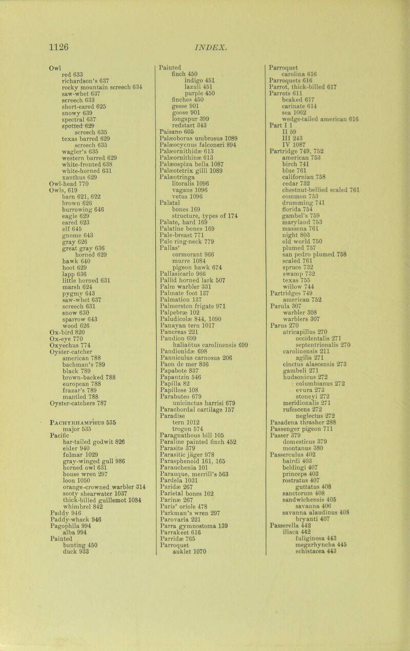 Owl red 633 richardson’a G37 rocky mountain screech 634 saw-whet 637 screech 633 short-eared 625 snowy 639 spectral 637 spotted 629 screech 635 texas barred 629 screech 635 wagler’s 635 western barred 629 white-fronted 638 white-horned 631 xanthus 629 Owl-head 770 Owls, 619 barn 621, 622 brown 626 burrowing 646 eagle 629 eared 623 elf G45 gnome 643 gray G26 great gray 636 horned 629 hawk 640 hoot 629 lapp 636 little horned 631 marsh 624 pygmy 643 saw-whet 637 screech 631 snow 630 sparrow 643 wood 626 Ox-bird 820 Ox-eye 770 Oxyechus 774 Oyster-catcher american 788 bachman’s 789 black 789 brown-backed 788 european 788 frazar’s 789 mantled 788 Oyster-catchers 787 Pachyrhamphos 535 major 535 Pacific bar-tailed godwit 826 eider 940 fulmar 1029 gray-winged gull 986 horned owl 631 house wren 297 loon 1050 orange-crowned warbler 314 sooty shearwater 1037 thick-billed guillemot 1084 whimbrel 842 Paddy 946 Paddy-whack 946 Pagophila 994 alba 994 Painted bunting 460 duck 933 Painted finch 450 indigo 451 lazuli 451 purple 450 finches 450 geese 901 goose 901 longspur 399 redstart 343 Paisano 605 Palatoborus umbrosus 1089 Palseocycnus falconeri 894 Palaeornithidse 613 Palseornithinae 613 Palasospiza bella 1087 Palaiotetrix gilli 1089 Palajotringa litoralis 1096 vagans1096 vetus 1096 Palatal bones 169 structure, types of 174 Palate, hard 169 Palatine bones 169 Pale-breast 771 Pale ring-neck 779 Pallas’ cormorant 966 rnurre 1084 pigeon hawk 674 Pallasicarlo 966 Pallid horned lark 507 Palm warbler 331 Palmate foot 137 Palmation 137 Palmerston frigate 971 Palpebrse 102 Paludicola; 844, 1090 Panavan tern 1017 Pancreas 221 Pandion 699 lialiaetus earolinensis 699 Pandionidie 698 Panniculus carnosus 206 Paon de mer 836 Papabote 837 Papantzin 546 Papilla 82 Papillose 108 Parabuteo 679 unicinctus harrisi 679 Parachordal cartilage 157 Paradise tern 1012 trogon 574 Paragnathous bill 105 Paraline painted finch 452 Parasite 379 Parasitic j tiger 978 Parasphenoid 161, 165 Parauchenia 101 Parauque, merrill’s 563 Pardela 1031 I’arida; 267 Parietal bones 162 Parinai 267 Paris’ oriole 478 Parkman's wren 297 Parovaria 221 Parra gymnostoma 139 Parrakeet 616 Parrida; 765 Parroquct auklet 1070 Parroquet Carolina 616 Parroquets 616 Parrot, thick-billed 617 Parrots 611 beaked 617 carinate 614 sea 1062 wedge-tailed american 616 Part I 1 II 59 III 243 IV 1087 Partridge 749, 752 american 753 birch 741 blue 761 califomian 758 cedar 732 chestnut-bellied scaled 761 common 753 drumming 741 florida 754 gambel’s 759 marvland 753 massena 761 night 803 old world 750 plumed 757 san pedro plumed 758 scaled 761 spruce 732 swamp 732 texas 755 willow 744 Partridges 749 american 752 Parula 307 warbler 308 warblers 307 Parus 270 atricapillus 270 occidental^ 271 septentrionalis 270 earolinensis 211 agilis 271 cinctus alascensis 273 gambeli 271 hudsonicus 272 columbianus 272 evura 273 stoneyi 272 meridionalis 271 rufescens 272 neglectus 272 Pasadena thrasher 288 Passenger pigeon 711 Passer 379 domesticus 379 montanus 380 Passerculus 402 bairdi 403 beldingi 407 princeps 403 rostratus 407 guttatus 408 sanctorum 408 sandwichensis 405 savanna 406 savanna alaudinus 408 bryanti 407 Passerella 442 iliaca 442 fuliginosa 443 megarhyncha 445 schistacea 443