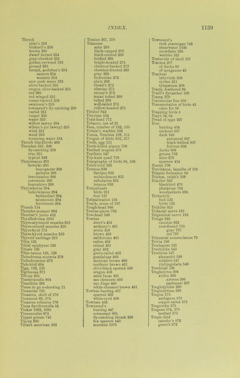 Thrush alice’s 256 bicknell’s 256 brown 285 dwarf hermit 254 gray-cheeked 255 golden-crowned 333 ground 285 hermit, audubon’s 254 eastern 254 western 254 new york water 333 olive-backed 255 Oregon olive-backed 255 red 285 red-winged 251 russet-backed 258 swainson’s 255 townsend’s fly-catching 259 varied 251 vesper 250 water 333 willow tawny 254 Wilson’s (or tawny) 253 wind 251 wood 253 Wyoming water 334 Thrush blackbirds 480 Thrushes 247, 248 fly-catching 259 true 251 typical 248 Thryomanes 295 bewicki 295 leucogaster 295 spilurus 295 brevicaudus 296 corroensis 296 leucophrvs 296 Thrvothorus 294 ludovicianus 294 berlandieri 294 miamensis 294 lornitensis 294 Thumb 114 Thunder-pumper 884 Thurber’s junco 432 Thyellodroma 1033 Thyro-arvtenoid muscles 210 Thyro-cricoid muscles 210 Thyro-hyal 173 Thyro-hyoid muscles 210 Thvroid cartilage 210 Tibia 125 Tibial epiphvses 126 Tibiale 126 ' Tibio-tarsus 125, 126 Tichodroma nniraria 278 Tichodromina! 278 Tick-bird 604 Tiga, 132,133 Tigrisoma 871 Tilt-up 835 Timberdoodle 804 Timeliida: 266 Times to go a-shooting 11 Tinamida; 725 Tinamou, skull of 176 Tinamous 69, 574 Tinamus robustus 176 Tinea flavifrontella 55 Tinker 1082, 1085 Tinnunculus 674 Tippet grouse 741 Tip-up 835 Titlark american 303 Titmice 267, 270 Titmouse ashy 269 black-capped 270 black-crested 269 bridled 269 bright-headed 275 chestnut-backed 272 chestnut-fronted 269 gray 269 hudsonian 272 plain 268 rhoad’s 272 Siberian 273 stoney’s 272 texan tufted 268 tufted 268 well-tailed 273 yellow-headed 275 Titterel 842 Tityrime 534 Toad-head 771 Tobacco, use of 21 Toes, number of 132, 133 Tolmie’s warbler 336 Tomia, Tomium 108, 111 Tongue of birds 216, 217 Tooth, egg 111 Tooth-billed pigeon 708 Toothed trogons 575 Topiltzin 547 Top-knot quail 758 Topography of birds 96, 100 Torch-bird 325 Totanus 830 flavipes 832 melanoleucus 831 nebularius 831 totanus 830 Totipalmate birds 951 foot 137 Totipalmation 135 Touch, sense of 197 Tough-head 946 Tourne-pierre 785 Tow-head 949 Towhee abert’s 462 anthony’s 461 arctic 458 brown 460 Californian 461 cation 460 crissal 461 gray 462 green-tailed 462 guadalupe 460 mexican brown 460 northern brown 461 olive-black spotted 458 Oregon 458 saint lucas 461 san clemente 460 san diego 460 white-throated brown 461 Towhee bunting 467 spurred 460 white-eyed 458 Towhees 456 Townsend's bunting 447 cormorant 965 fly-catching thrush 259 fox sparrow 443 murrelet 1076 Townsend’s rock ptarmigan 748 shearwater 1036 snowflake 396 warbler 321 Trabecula; of skull 157 Trachea 207 of ducks 50 of merganser 49 Tracheal labyrinth 208 syrinx 211 tympanum 208 Tracts, feathered 89 Traill’s flycatcher 529 Tramp 379 Transocular line 103 Transportation of birds 45 cases for 56 Trapping birds 3 Trays 34, 54 Tread of eggs 227 Tree bunting 434 cuckoos 607 duck 949 autumnal 907 black-bellied 907 fulvous 906 ducks 906 grouse 732 mice 276 sparrow 434 Treron 708 Treviranus, lamella1 of 195 Triassic formation 62 Trichas, ralph’s 338 Tricolor 595 blackbird 470 phalarope 794 woodpeckers 595 Tridactyle foot 132 birds 132 Triddler 815 Trifacial nerve 183 Trigeminal nerve 183 Tringa 822 canutus 822 coot-footed 795 grav 797 red'797 Trinomial nomenclature 79 Trivia 196 Trochanter 125 Trochilida; 543 Trochilus 547 alexandri 548 colubris 547 violijugularis 548 Trochlear 126 Troglodytes 296 aed'on 296 aztecus 296 parkmani 297 Troglodytidm 280 Troglodytinas 289 Trogon 575 ambiguus 575 copper-tailed 575 Trogonida; 575 Trogons 574, 575 toothed 575 Tropic bird catesby’s 972 grant’s 972