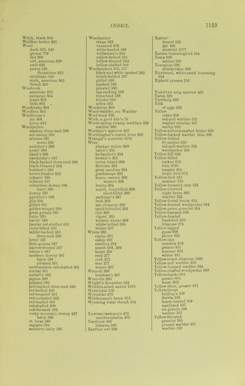 Witch, black 604 Wolffian bodies 221 Wood duck 910, 949 grouse 732 ibis 869 owl, american 628 owls 626 pewee 525 flycatchers 523 sheldrake 949 stork, american 869 thrush 253 Woodcock american 803 european 804 lesser 803 little 803 , Woodcocks 803 Woodhen 803 Woodhouse’s jay 498 junco 433 Woodpecker alaskan three-toed 590 ant-eating 595 arizona 585 acorn 595 audubon’s 586 avres’ 600 baird's 596 batchelder’s 587 black-backed three-toed 589 black-breasted 592 bodda;rt’s 586 brown-headed 592 caban is’ 586 collared 597 Columbian downy 588 hairy 586 downy 587 gairdner's 588 gila 594 gilded 601 golden-winged 599 great guinea 585 hairy 585 harris’ 586 insular red-shafted 601 ivory-billed 580 ladder-backed 583 three-toed 589 lewis’ 597 little guinea 587 narrow-fronted 597 nelson’s 587 northern downy 587 hairy 586 pi lea ted 581 northwestern red-shafted 601 nuchal 591 nuttall’s 583 pigeon 599 pileated 581 pole-backed three-toed 590 red-bellied 593 red-breasted 591 red-cockaded 582 red-headed 595 red-shafted 600 red-throated 592 rocky mountain downy 587 hairy 586 st. lucas 583 saguaro 594 southern hairy 586 INDEX. Woodpecker texan 583 veneered 602 white-headed 588 Williamson’s 592 yellow-bellied 591 yellow-fronted 594 yellow-shafted 599 Woodpeckers 576, 577 black-and-white spotted 582 bristle-bellied 597 gilded 598 masked 588 pileated 580 sap-sucking 590 three-toed 588 tricolor 595 zebra 593 Woodsnipe 803 Wood-warbler, see Warbler Wool-head 930 Work, a good day’s 15 Worm-eating swamp warblers 309 warbler 309 Worthen’s sparrow 437 Worthington’s marsh wren 298 Wrangel's murrelet 1076 Wren alaskan winter 298 baird’s 295 berlandier’s 294 be wick’s 295 cerros island 296 floridian 294 great Carolina 294 guadaloupe 296 house, eastern 296 western 296 lomita 294 marsh, long-billed 298 short-billed 299 parkman’s 297 rock 292 sail clemente 296 speckled-tailed 295 tuld 299 vigors’ 295 western winter 298 white-bellied 295 winter 297 Wrens 289 cactus 291 canon 293 Carolina 294 marsh 298, 299 house 296 reed 277 rock 275 true 277 winter 297 Wren-tit 266 henshaw’s 267 Wren-tits 266 Wright’s flycatcher 532 Wrinkle-nosed auklet 1073 Wrist-joint 112 Wrynecks 576 Wiirdemann’s heron 876 Wyoming water thrush 334 Xanthocepiialus 470 xanthocephalus 470 Xanthura 500 luxuosa 500 Xanthus owl 629 1148 Xantus’ becard 535 jay 499 murrelet 1077 Xantus hummingbird 554 Xema 999 sabinei 999 Xenopicus 588 albolarvatus 588 Xicotencal, white-eared humming 554 Xiphoid process 150 Yakotat song sparrow 421 Yarup 599 Varwhelp 828 Yelk of eggs 226 Yellow crake 858 red-poll warbler 331 wagtail Siberian 301 wavev 900 Yellow-and-red-shaf'ted flicker 600 Yellow-backed warbler, blue 308 Yellow-bellied flycatcher 530 red-poll warbler 332 woodpecker 591 Yellow-bill 942 Yellow-billed cuckoo 610 loon 1050 magpie 494 tropic bird 972 Yellow-bird 393 summer 319 Yellow-breasted chat 338 Yellow-crowned night heron 883 warbler 324 Yellow-footed booby 955 Yellow-fronted woodpecker 594 Yellow-green greenlet 364 Yellow-hammer 599 Yellow-headed blackbird 470 titmouse 275 Yellow-legged goose 898 plover 832 Yellow-legs common 832 greater 831 summer 832 winter 831 Yellow-nosed albatross 1025 Yellow-poll warbler 319 Yellow-ruinped warbler 324 Yellow-shafted woodpecker 599 Yellowshanks 831 greater 831 lesser 832 Yellow-shins, greater 831 Yellow-throat belding’s 338 florida 338 hoary-headed 338 maryland 337 rio grande 338 western 337 Y ello w-throated greenlet 365 ground warbler 337 warbler 330