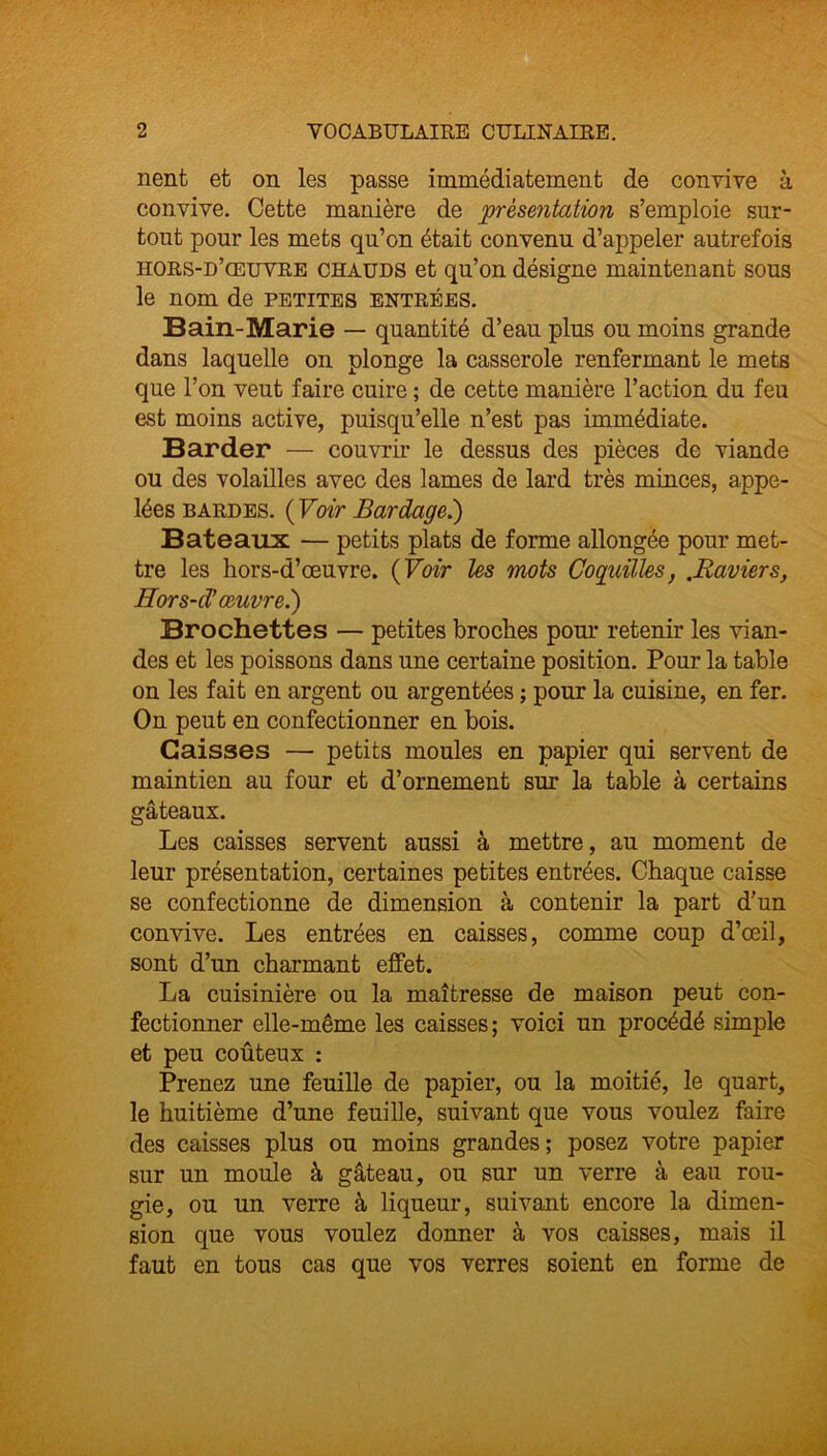 nent et on les passe immédiatement de convive à convive. Cette manière de ‘présentation s’emploie sur- tout pour les mets qu’on était convenu d’appeler autrefois hors-d’œuvre chauds et qu’on désigne maintenant sous le nom de petites entrées. Bain-Marie — quantité d’eau plus ou moins grande dans laquelle on plonge la casserole renfermant le mets que l’on veut faire cuire ; de cette manière l’action du feu est moins active, puisqu’elle n’est pas immédiate. Barder — couvrir le dessus des pièces de viande ou des volailles avec des lames de lard très minces, appe- lées bardes. ( Voir Bardage.) Bateaux — petits plats de forme allongée pour met- tre les hors-d’œuvre. ( Voir les mots Coquilles, .Raviers, Hors-d’œuvre.) Brochettes — petites broches pour retenir les vian- des et les poissons dans une certaine position. Pour la table on les fait en argent ou argentées ; pour la cuisine, en fer. On peut en confectionner en bois. Caisses — petits moules en papier qui servent de maintien au four et d’ornement sur la table à certains gâteaux. Les caisses servent aussi à mettre, au moment de leur présentation, certaines petites entrées. Chaque caisse se confectionne de dimension à contenir la part d'un convive. Les entrées en caisses, comme coup d’œil, sont d’un charmant effet. La cuisinière ou la maîtresse de maison peut con- fectionner elle-même les caisses; voici un procédé simple et peu coûteux : Prenez une feuille de papier, ou la moitié, le quart, le huitième d’une feuille, suivant que vous voulez faire des caisses plus ou moins grandes; posez votre papier sur un moule à gâteau, ou sur un verre à eau rou- gie, ou un verre à liqueur, suivant encore la dimen- sion que vous voulez donner à vos caisses, mais il faut en tous cas que vos verres soient en forme de
