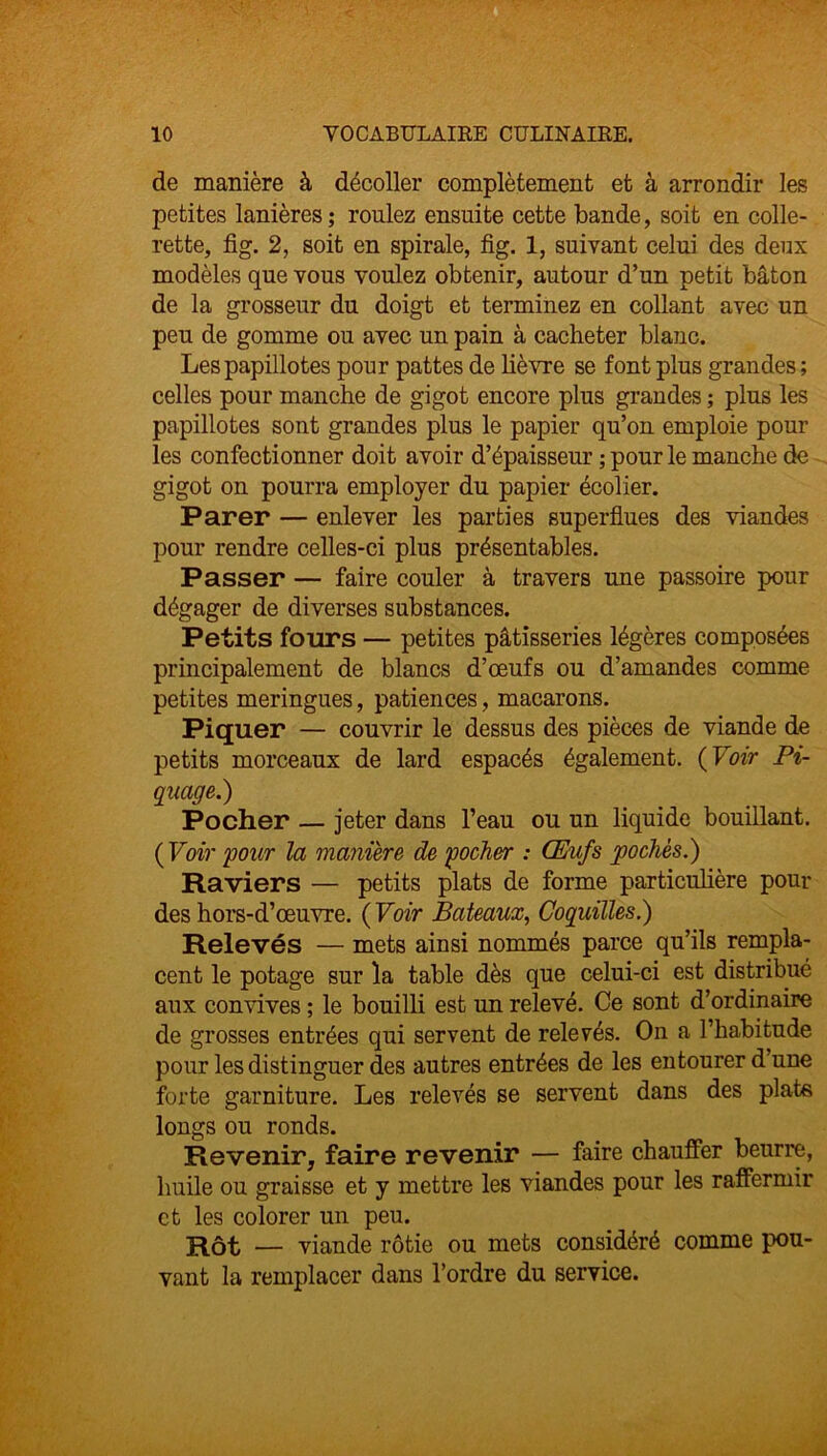 de manière à décoller complètement et à arrondir les petites lanières ; roulez ensuite cette bande, soit en colle- rette, fig. 2, soit en spirale, fi g. 1, suivant celui des deux modèles que vous voulez obtenir, autour d’un petit bâton de la grosseur du doigt et terminez en collant avec un peu de gomme ou avec un pain à cacheter blanc. Les papillotes pour pattes de lièvre se font plus grandes; celles pour manche de gigot encore plus grandes ; plus les papillotes sont grandes plus le papier qu’on emploie poul- ies confectionner doit avoir d’épaisseur ; pour le manche de gigot on pourra employer du papier écolier. Parer — enlever les parties superflues des viandes pour rendre celles-ci plus présentables. Passer — faire couler à travers une passoire pour dégager de diverses substances. Petits fours — petites pâtisseries légères composées principalement de blancs d’œufs ou d’amandes comme petites meringues, patiences, macarons. Piquer — couvrir le dessus des pièces de viande de petits morceaux de lard espacés également. ( Voir Pi- quage.) Pocher — jeter dans l’eau ou un liquide bouillant. ( Voir 'pour la manière de pocher : Œufs pochés.) Raviers — petits plats de forme particulière pour des hors-d’œuvre. ( Voir Bateaux, Coquilles.) Relevés — mets ainsi nommés parce qu’ils rempla- cent le potage sur la table dès que celui-ci est distribué aux convives ; le bouilli est un relevé. Ce sont d’ordinaire de grosses entrées qui servent de relevés. On a l’habitude pour les distinguer des autres entrées de les entourer d’une forte garniture. Les relevés se servent dans des plate longs ou ronds. Revenir, faire revenir — faire chauffer beurre, huile ou graisse et y mettre les viandes pour les raffermir et les colorer un peu. Rôt — viande rôtie ou mets considéré comme pou- vant la remplacer dans l’ordre du service.