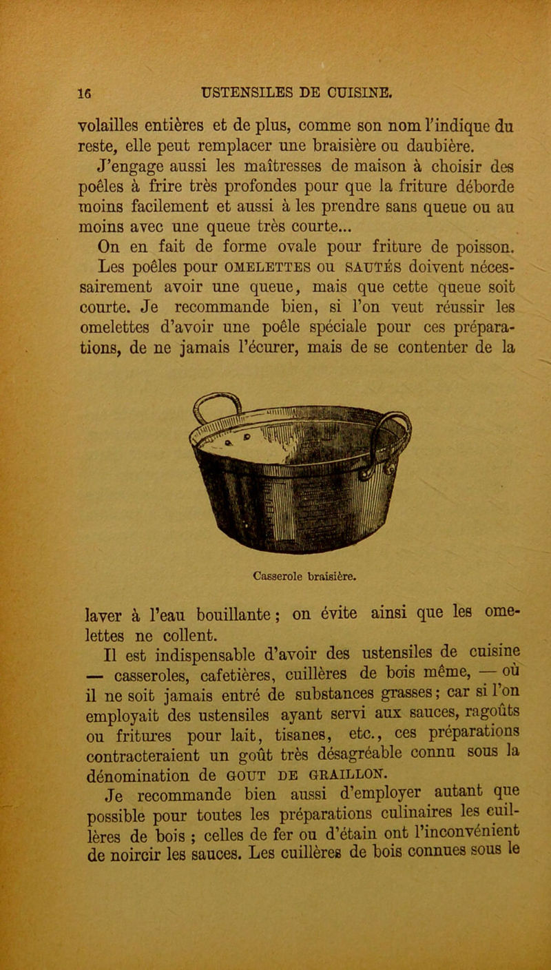 volailles entières et de plus, comme son nom T indique du reste, elle peut remplacer une braisière ou daubière. J’engage aussi les maîtresses de maison à choisir des poêles à frire très profondes pour que la friture déborde moins facilement et aussi à les prendre sans queue ou au moins avec une queue très courte... On en fait de forme ovale pour friture de poisson. Les poêles pour omelettes ou sautés doivent néces- sairement avoir une queue, mais que cette queue soit courte. Je recommande bien, si l’on veut réussir les omelettes d’avoir une poêle spéciale pour ces prépara- tions, de ne jamais récurer, mais de se contenter de la Casserole braisière. laver à l’eau bouillante ; on évite ainsi que les ome- lettes ne collent. Il est indispensable d’avoir des ustensiles de cuisine — casseroles, cafetières, cuillères de bois même, — où il ne soit jamais entré de substances grasses; car si Ion employait des ustensiles ayant servi aux sauces, ragoûts ou fritures pour lait, tisanes, etc., ces préparations contracteraient un goût très désagréable connu sous la dénomination de goût de graillon. Je recommande bien aussi d’employer autant que possible pour toutes les préparations culinaires les cuil- lères de bois ; celles de fer ou d’étain ont l’inconvénient de noircir les sauces. Les cuillères de bois connues sous le