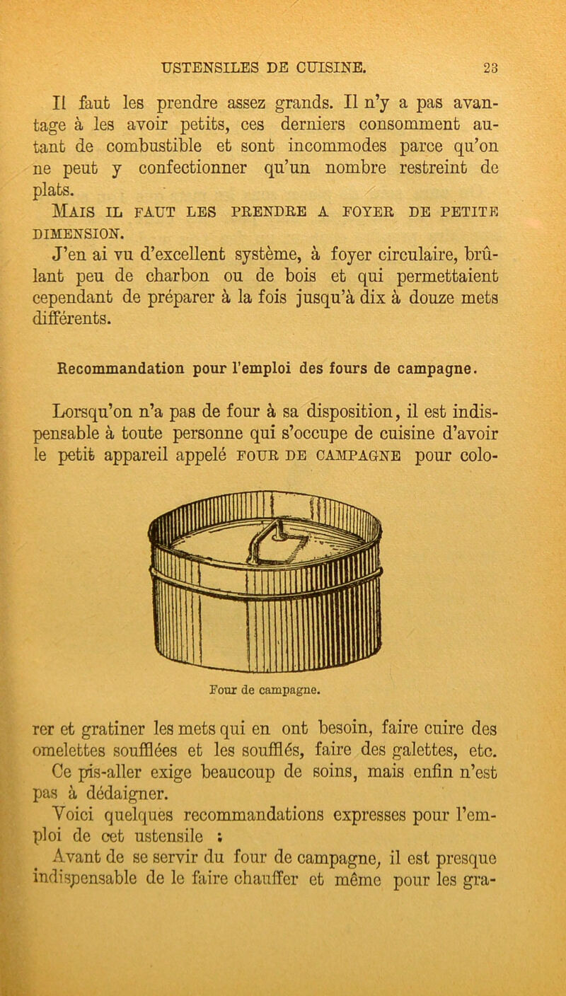 Il faut les prendre assez grands. Il n’y a pas avan- tage à les avoir petits, ces derniers consomment au- tant de combustible et sont incommodes parce qu’on ne peut y confectionner qu’un nombre restreint de plats. Mais il faut les prendre a foyer de petite DIMENSION. J’en ai vu d’excellent système, à foyer circulaire, brû- lant peu de charbon ou de bois et qui permettaient cependant de préparer à la fois jusqu’à dix à douze mets différents. Recommandation pour l’emploi des fours de campagne. Lorsqu’on n’a pas de four à sa disposition, il est indis- pensable à toute personne qui s’occupe de cuisine d’avoir le petit appareil appelé four de campagne pour colo- Four de campagne. rer et gratiner les mets qui en ont besoin, faire cuire des omelettes soufflées et les soufflés, faire des galettes, etc. Ce pis-aller exige beaucoup de soins, mais enfin n’est pas à dédaigner. Voici quelques recommandations expresses pour l’em- ploi de cet ustensile ; Avant de se servir du four de campagne, il est presque indispensable de le faire chauffer et même pour les gra-