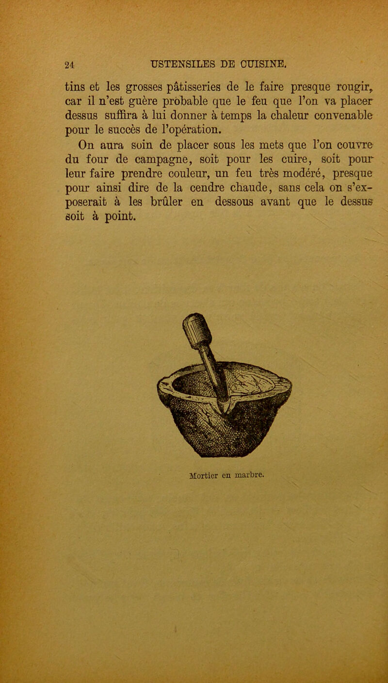 tins et les grosses pâtisseries de le faire presque rougir, car il n’est guère probable que le feu que l’on va placer dessus suffira à lui donner à temps la chaleur convenable pour le succès de l’opération. On aura soin de placer sous les mets que l’on couvre du four de campagne, soit pour les cuire, soit pour leur faire prendre couleur, un feu très modéré, presque pour ainsi dire de la cendre chaude, sans cela on s’ex- poserait à les brûler en dessous avant que le dessus soit à point. Mortier en marbre.