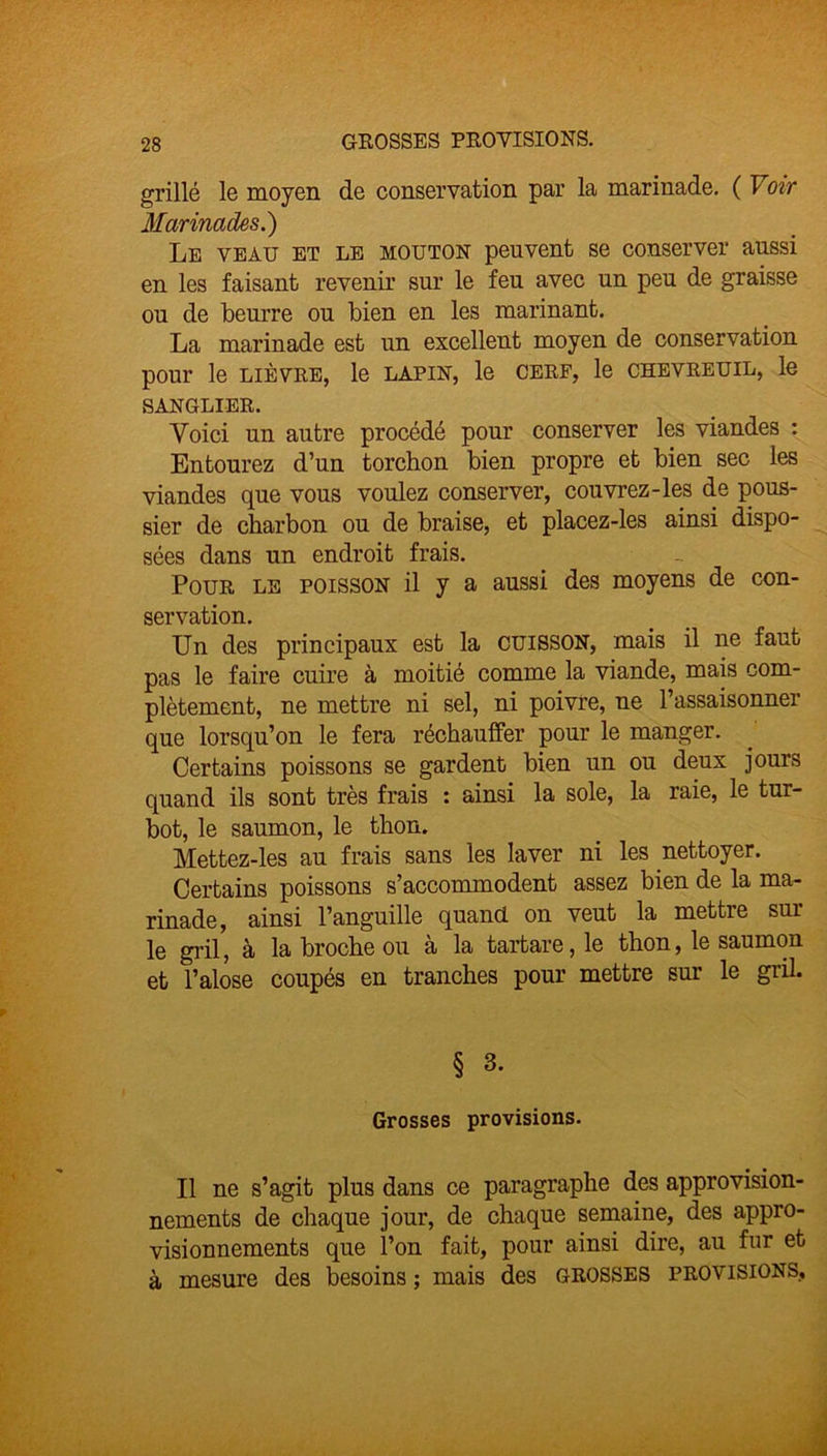 GROSSES PROVISIONS. grillé le moyen de conservation par la marinade. ( Voir Marinades.) Le veau et le mouton peuvent se conserver aussi en les faisant revenir sur le feu avec un peu de graisse ou de beurre ou bien en les marinant. La marinade est un excellent moyen de conservation pour le lièvre, le lapin, le cerf, le chevreuil, le SANGLIER. Voici un autre procédé pour conserver les viandes : Entourez d’un torchon bien propre et bien sec les viandes que vous voulez conserver, couvrez-les de pous- sier de charbon ou de braise, et placez-les ainsi dispo- sées dans un endroit frais. Pour le poisson il y a aussi des moyens de con- servation. Un des principaux est la cuisson, mais il ne faut pas le faire cuire à moitié comme la viande, mais com- plètement, ne mettre ni sel, ni poivre, ne l’assaisonner que lorsqu’on le fera réchauffer pour le manger. Certains poissons se gardent bien un ou deux jours quand ils sont très frais : ainsi la sole, la raie, le tur- bot, le saumon, le thon. Mettez-les au frais sans les laver ni les nettoyer. Certains poissons s’accommodent assez bien de la ma- rinade, ainsi l’anguille quand on veut la mettre sur le gril, à la broche ou a la tartare, le thon, le saumon et l’alose coupés en tranches pour mettre sur le gril. § 3. Grosses provisions. Il ne s’agit plus dans ce paragraphe des approvision- nements de chaque jour, de chaque semaine, des appro- visionnements que l’on fait, pour ainsi dire, au fnr et à mesure des besoins ; mais des grosses provisions.