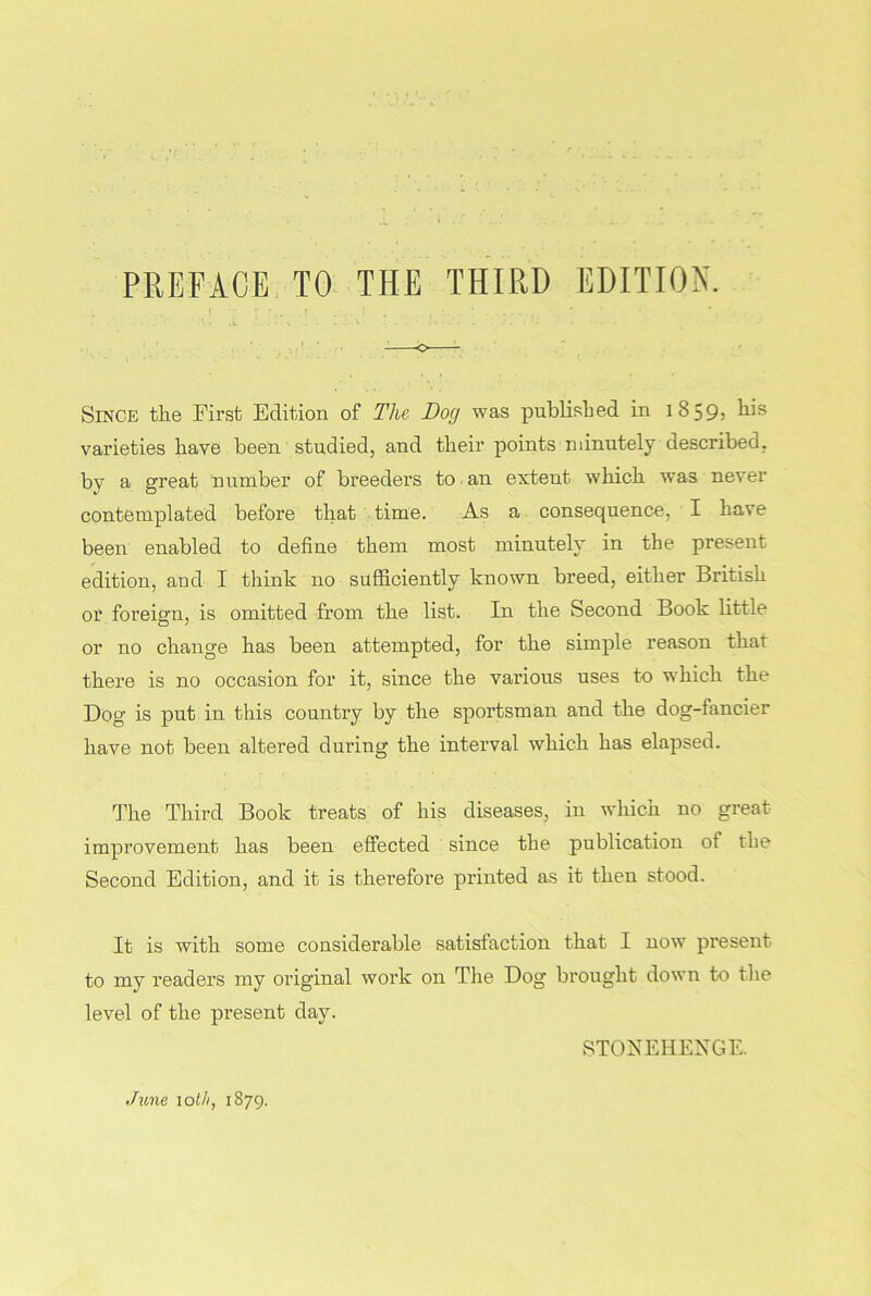 Since the First Edition of The Dog was published in i 8 59» varieties have been studied, and their points minutely described, by a great number of breeders to an extent which was never contemplated before that time. As a consequence, I have been enabled to define them most minutely in the present edition, and I think no sufficiently known breed, either British or foreign, is omitted from the list. In the Second Book little or no change has been attempted, for the simple reason that there is no occasion for it, since the various uses to which the Dog is put in this country by the sportsman and the dog-fancier have not been altered during the interval which has elapsed. The Third Book treats of his diseases, in which no great improvement has been effected since the publication ot the Second Edition, and it is therefore printed as it then stood. It is with some considerable satisfaction that I now present to my readers my original work on The Dog brought down to the level of the present day. STONEHENGE. June loth, 1879.