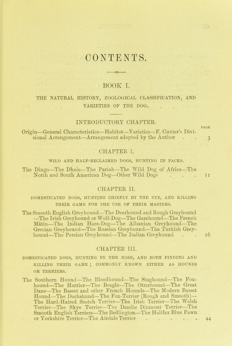 CONTENTS BOOK I. THE NATURAL HISTORY, ZOOLOGICAL CLASSIFICATION, AND VARIETIES OF THE DOG, INTRODUCTORY CHAPTER. PAGE Origin—General Characteristics—Habitat—Varieties—F. Cuvier’s Divi- sional Arrangement—Arrangement adopted by the Author . . 3 CHAPTER I. WILD AND HALF-RECLAIMED DOGS, HUNTING IN PACKS. The Dingo—The Dhole—The Pariah—The Wild Dog of Africa—The North and South American Dog—Other Wild Dogs . . .11 CHAPTER II. DOMESTICATED DOGS, HUNTING CHIEFLY BY THE EYE, AND KILLING THEIR GAME FOR THE USE OF THEIR MASTERS. The Smooth English Greyhound—The Deerhound and Rough Greyhound —The Irish Greyhound or Wolf-Dog—The Gazehound—The French Matin—The Indian Hare-Dog—The Albanian Greyhound—The Grecian Greyhound—The Russian Greyhound—The Turkish Grey- hound—The Persian Greyhound—The Italian Greyhound . . 16 CHAPTER III. DOMESTICATED DOGS, HUNTING BY THE NOSE, AND BOTH FINDING AND KILLING THEIR GAME ; COMMONLY KNOWN EITHER AS HOUNDS OR TERRIERS. The Southern Hound—The Bloodhound—The Staghound—The Fox- hound—The Harrier—The Beagle—The Otterhound—The Great Dane—The Basset and other French Hounds—The Modern Basset Hound—The Dachshund—The Fox-Terrier (Rough and Smooth)— The Hard-Haired Scotch Terrier—The Irish Terrier—Tlie Welsh Terrier—The Skye Terrier—The Dandie Dinmont Terrier—The Smooth English Terriers—The Bedlington—The Halifax Blue Fawn or Yorkshire Terrier—The Airdale Terrier . . . . , . 44