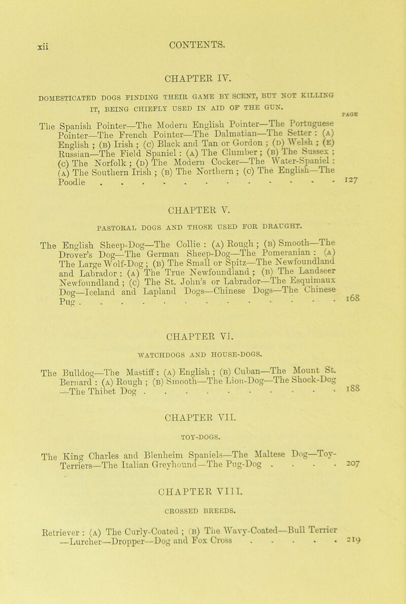 XU CHAPTER IY. DOMESTICATED DOGS FINDING THEIR GAME BT SCENT, BUT NOT KILLING IT, BEING CHIEFLY USED IN AID OF THE GUN. 7 PAGE Tlie Spanish Pointer—The Modern English Pointer—The Portuguese Pointer—The French Pointer—The Dalmatian—The Setter : (a) English ; (b) Irish ; (c) Black and Tan or Gordon ; (d) Welsh ; (e) Russian—The Field Spaniel: (a) The Clumber; (b) The Sussex ; (c) The Norfolk ; (d) The Modern Cocker—The Water-Spaniel: (a) The Southern Irish ; (b) The Northern; (c) The English—The Poodle I27 CHAPTER V. PASTORAL DOGS AND THOSE USED FOR DRAUGHT. The English Sheep-Dog—The Collie : (a) Rough ; (b) Smooth—The Drover’s Dog—The German Sheep-Dog—The Pomeranian : (a) The Large Wolf-Dog; (b) The Small or Spitz—The Newfoundland and Labrador : (a) The True Newfoundland ; (b) The Landseer Newfoundland; (c) The St. John’s or Labrador—The Esquimaux Dog—Iceland and Lapland Dogs—Chinese Dogs The Chinese Pug CHAPTER YI. WATCHDOGS AND HOUSE-DOGS. The Bulldog—The Mastiff: (a) English ; (b) Cuban—The Mount St. Bernard : (a) Rough ; (b) Smooth—The Lion-Dog—The Shock-Dog —The Thibet Dog CHAPTER YII. TOY-DOGS. The King Charles and Blenheim Spaniels—The Maltese Dog—Toy- Terriers—The Italian Greyhound—The Pug-Dog .... 207 CHAPTER VIII. CROSSED BREEDS. Retriever : (a) The Curly-Coated ; (b) The Wavy-Coated—Bull Terrier —Lurcher—-Dropper—Dog and Fox Cross . . . . .219
