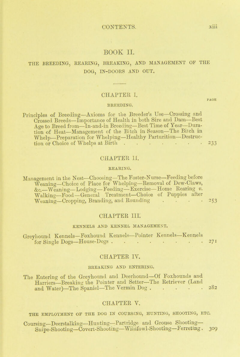 BOOK II. THE BREEDING, REARING, BREAKING, AND MANAGEMENT OF THE DOG, IN-DOORS AND OUT. CHAPTER I. PAGE BREEDING. Principles of Breeding—Axioms for the Breeder’s Use—Crossing and Crossed Breeds—Importance of Health in both Sire and Dam—Best Age to Breed from—In-and-in Breeding—Best Time of Year—-Dura- tion of Heat—Management of the Bitch in Season—The Bitch in Whelp—Preparation for Whelping—Healthy Parturition—-Destruc- tion or Choice of Whelps at Birth 233 CHAPTER II. BEARING. Management in the Nest—Choosing—The Foster-Nurse—Feeding before Weaning—Choice of Place for Whelping—Removal of Dew-Claws, &c.—Weaning—Lodging—Feeding—Exercise—Home Rearing v. Walking—Food—General Treatment—Choice of Puppies after Weaning—Cropping, Branding, and Rounding .... 253 CHAPTER III. KENNELS AND KENNEL MANAGEMENT. Greyhound Kennels—Foxhound Kennels—Pointer Kennels—Kennels for Single Dogs—House-Dogs . . . . . . . .271 CHAPTER IY. BREAKING AND ENTERING. The Entering of the Greyhound and Deerhound—Of Foxhounds and Harriers—Breaking the Pointer and Setter—The Retriever (Land and Water)—The Spaniel—The Vermin Dog 282 CHAPTER Y. THE EMPLOYMENT OF THE DOG IN COURSING, HUNTING, SHOOTING, ETC. Coursing—Deerstalking—Hunting—Partridge and Grouse Shooting— Snipe-Shooting—Covert-Shooting—Wildfowl-Shooting—Ferreting. 309