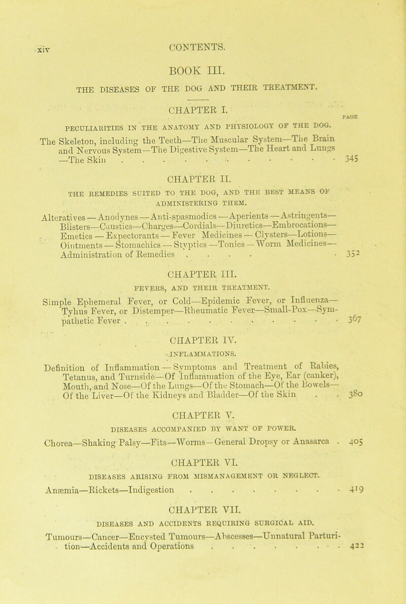 siv CONTENTS. BOOK III. THE DISEASES OF THE DOG AND THEIR TREATMENT. CHAPTER I. PECULIARITIES IN THE ANATOMY AND PHYSIOLOGY OF THE DOG. The Skeleton, including the Teeth—The Muscular System—The Brain and Nervous System—The Digestive System—The Heart and Lungs —The Skin .....•••••• CHAPTER II. THE REMEDIES SUITED TO THE DOG, AND THE BEST MEANS OF ADMINISTERING THEM. Alteratives — Anodynes —Anti-spasmodics — Aperients —Astringents— Blisters—Caustics—Charges—-Cordials—Diuretics—Embrocations— Emetics — Expectorants — Eever Medicines — Clysters—Lotions— Ointments — Stomachics — Styptics —Tonics —'Worm Medicines— Administration of Remedies .... CHAPTER III. FEVERS, AND THEIR TREATMENT. Simple Ephemeral Fever, or Cold—Epidemic Fever, or Influenza— Tvhus Fever, or Distemper—Rheumatic Fever—Small-Pox—Sym- pathetic Fever .....■••••• CHAPTER IV. INFLAMMATIONS. Definition of Inflammation — Symptoms and Treatment of Rabies, Tetanus, and Turnside—Of Inflammation of the Eye, Ear (canker), Mouth,-and Nose—Of the Lungs—Of the Stomach—Of the Bowels— Of the Liver—Of the Kidneys and Bladder—Of the Skin CHAPTER V. DISEASES ACCOMPANIED BY WANT OF POWER. Chorea—Shaking Palsy—Fits—Worms —General Dropsy or Anasarca . CHAPTER VI. DISEASES ARISING FROM MISMANAGEMENT OR NEGLECT. Amemia—Rickets—Indigestion ........ CHAPTER VII. DISEASES AND ACCIDENTS REQUIRING SURGICAL AID. Tumours—Cancer—Encysted Tumours—Abscesses—Unnatural Parturi- , tion—Accidents and Operations PAGE 345 352 367 380 405 419 422
