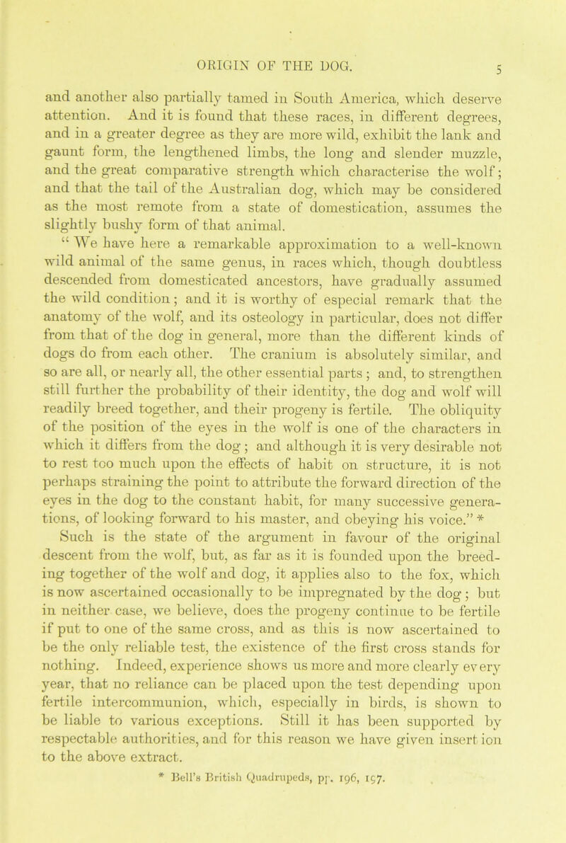 and another also partially tamed in South America, which deserve attention. And it is found that these races, in different degrees, and in a greater degree as they are more wild, exhibit the lank and gaunt form, the lengthened limbs, the long and slender muzzle, and the great comparative strength which characterise the wolf; and that the tail of the Australian dog, which may be considered as the most remote from a state of domestication, assumes the slightly bushy form of that animal. “We have here a remarkable approximation to a well-known wild animal of the same genus, in races which, though doubtless descended from domesticated ancestors, have gradually assumed the wild condition; and it is worthy of especial remark that the anatomy of the wolf, and its osteology in particular, does not differ from that of the dog in general, more than the different kinds of dogs do from each other. The cranium is absolutely similar, and so are all, or nearly all, the other essential parts ; and, to strengthen still further the probability of their identity, the dog and wolf will readily breed together, and their progeny is fertile. The obliquity of the position of the eyes in the wolf is one of the characters in which it differs from the dog ; and although it is very desirable not to rest too much upon the effects of habit on structure, it is not perhaps straining the point to attribute the forward direction of the eyes in the dog to the constant habit, for many successive genera- tions, of looking forward to his master, and obeying his voice.” * Such is the state of the argument in favour of the original descent from the wolf, but, as far as it is founded upon the breed- ing together of the wolf and dog, it applies also to the fox, which is now ascertained occasionally to be impregnated by the dog ; but in neither case, we believe, does the progeny continue to be fertile if put to one of the same cross, and as this is now ascertained to be the only reliable test, the existence of the first cross stands for nothing. Indeed, experience shows us more and more clearly every year, that no reliance can be placed upon the test depending upon fertile intercommunion, which, especially in birds, is shown to be liable to various exceptions. Still it has been supported by respectable authorities, and for this reason we have given insert ion to the above extract. * Bell’s British Quadrupeds, pp. 196, 157.