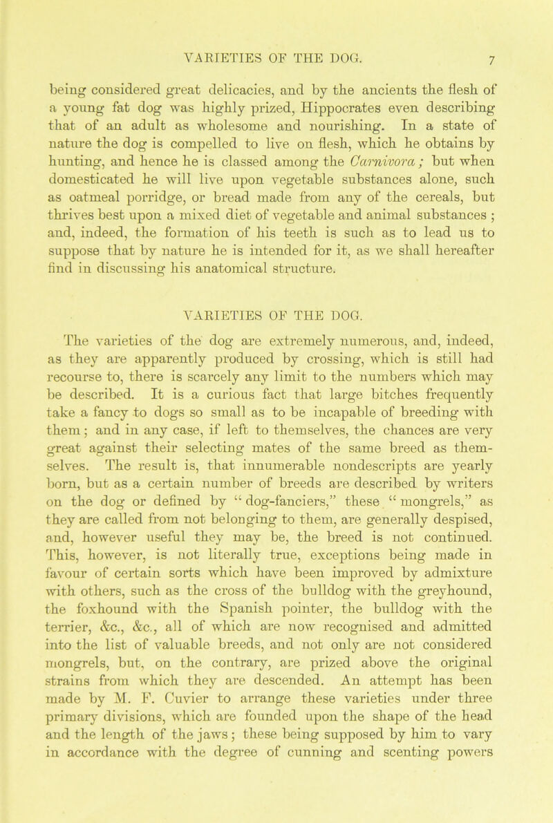 being considered great delicacies, and by tbe ancients the flesh of a young fat dog was highly prized, Hippocrates even describing that of an adult as wholesome and nourishing. In a state of nature the dog is compelled to live on flesh, which he obtains by hunting, and hence he is classed among the Carnivora ; but when domesticated he will live upon vegetable substances alone, such as oatmeal porridge, or bread made from any of the cereals, but thrives best upon a mixed diet of vegetable and animal substances ; and, indeed, the formation of his teeth is such as to lead us to suppose that by nature he is intended for it, as we shall hereafter find in discussing his anatomical structure. VARIETIES OF THE DOG. The varieties of the dog are extremely numerous, and, indeed, as they are apparently produced by crossing, which is still had recourse to, there is scarcely any limit to the numbers which may be described. It is a curious fact that large bitches frequently take a fancy to dogs so small as to be incapable of breeding with them; and in any case, if left to themselves, the chances are very great against their selecting mates of the same breed as them- selves. The result is, that innumerable nondescripts are yearly born, but as a certain number of breeds are described by writers on the dog or defined by “ dog-fanciers,” these “ mongrels,” as they are called from not belonging to them, are generally despised, and, however useful they may be, the breed is not continued. This, however, is not literally true, exceptions being made in favour of certain sorts which have been improved by admixture with others, such as the cross of the bulldog with the greyhound, the foxhound with the Spanish pointer, the bulldog with the terrier, &c., &c., all of which are now recognised and admitted into the list of valuable breeds, and not only are not considered mongrels, but, on the contrary, are prized above the original strains from which they are descended. An attempt has been made by M. F. Cuvier to arrange these varieties under three primary divisions, which are founded upon the shape of the head and the length of the jaws; these being supposed by him to vary in accordance with the degree of cunning and scenting powers