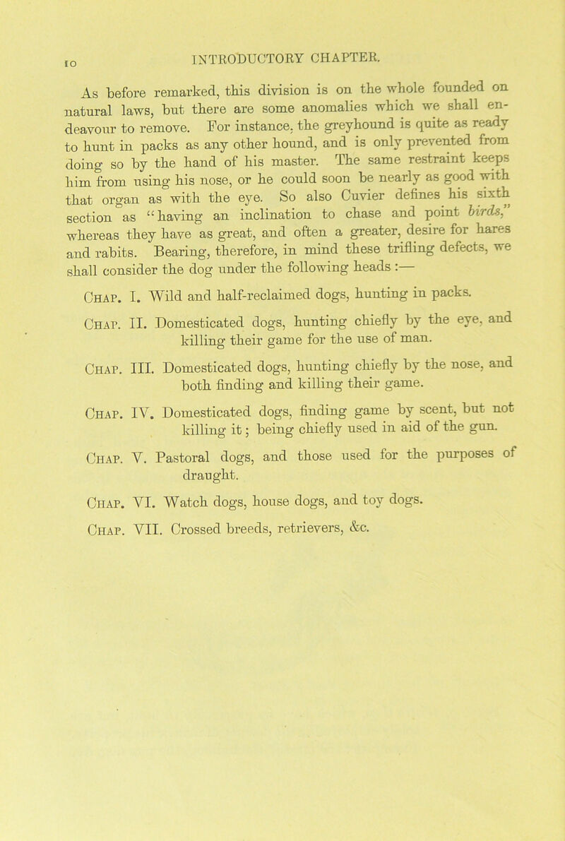 As before remarked, this division is on the whole founded on natural laws, but there are some anomalies which we shall en- deavour to remove. For instance, the greyhound is quite as ready to hunt in packs as any other hound, and is only prevented from doing so by the hand of his master. The same restraint keeps him from using his nose, or he could soon be nearly as good with that organ as with the eye. So also Cuvier defines his sixth section as “having an inclination to chase and point birds, whereas they have as great, and often a greater, desire for hares and rabits. Bearing, therefore, in mind these trifling defects, we shall consider the dog under the following heads Chap. I. Wild and half-reclaimed dogs, hunting in packs. CHAr. II. Domesticated dogs, hunting chiefly by the eye, and killing their game for the use of man. Chap. III. Domesticated dogs, hunting chiefly by the nose, and both finding and killing their game. Chap. IV. Domesticated dogs, finding game by scent, but not killing it; being chiefly used in aid of the gun. Chap. V. Pastoral dogs, and those used for the purposes of draught. Chap. VI. Watch dogs, house dogs, and toy dogs.