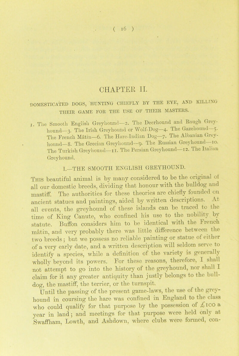 CHAPTER II. DOMESTICATED DOGS, HUNTING CHIEFLY BY THE EYE, AND KILLING THEIR GAME FOR THE USE OF THEIR MASTERS. j. The Smooth English Greyhound—2. The Deerhound and Rough Grey- hound—3. The Irish Greyhound or Wolf-Dog—4. The Gazeliound—5. The French Matin—6. The Hare-Indian Dog—7. The Albanian Grey- hound—8. The Grecian Greyhound—9. The Russian Greyhound—10. The Turkish Greyhound— 11. The Persian Greyhound—12. The Italian Greyhound. I.—THE SMOOTH ENGLISH GREYHOUND. This beautiful animal is by many considered to be the original ol all our domestic breeds, dividing that lion our with the bulldog and mastiff. The authorities for these theories are chiefly founded on ancient statues and paintings, aided by written descriptions. At all events, the greyhound of these islands can be traced to the time of King Canute, who confined his use to the nobility by statute. Buffon considers him to be identical with the Fiench matin, and very probably there was little difference between the two breeds; but we possess no reliable painting or statue ot either of a very early date, and a written description will seldom sent- to identify a species, while a definition of the variety is generally wholly beyond its powers. For these reasons, therefore, I shall not attempt to go into the history of the greyhound, nor shall I claim for it any greater antiquity than justly belongs to the bull- dog, the mastiff, the terrier, or the turnspit. Until the passing of the present game-laws, the use of the grey- hound in coursing the hare was confined in England to the class who could qualify for that purpose by the possession of A>co a year in land; and meetings for that purpose were held only at Swaffham, Lowth, and Ashdown, where clubs were formed, con-