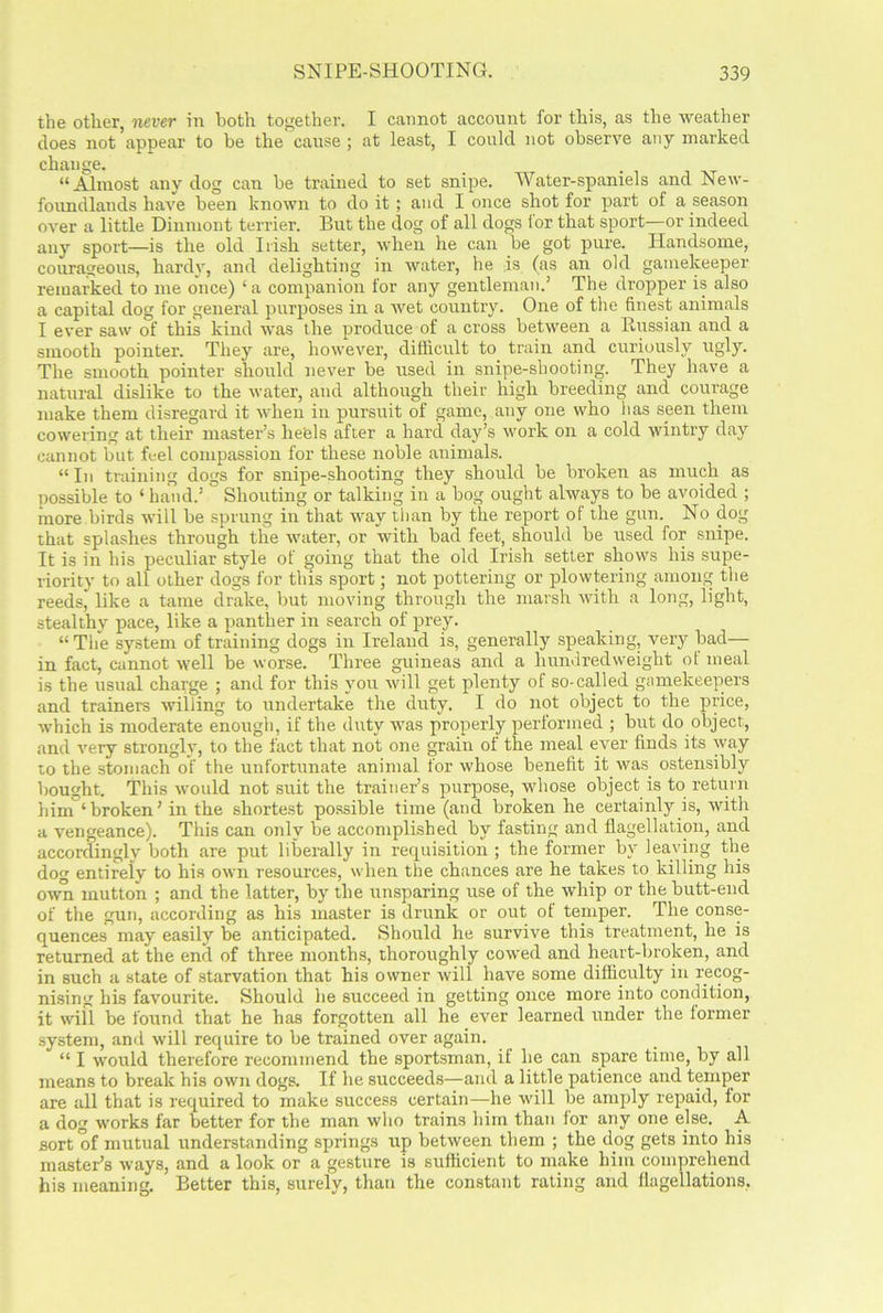 the other, never in both together. I cannot account for this, as the weather does not appear to be the cause ; at least, I could not observe any marked change. “Almost any dog can be trained to set snipe. Water-spaniels and New- foundlands have been known to do it ; and I once shot for part of a season over a little Dinmont terrier. But the dog of all dogs ior that sport—or indeed any sport—is the old Irish setter, when he can be got pure. Handsome, courageous, hardy, and delighting in water, he is (as an old gamekeeper remarked to me once) ‘ a companion for any gentleman.’ The dropper is also a capital dog for general purposes in a wet country. One of the finest animals I ever saw of this kind was the produce of a cross between a Russian and a smooth pointer. They are, however, difficult to train and curiously ugly. The smooth pointer should never be used in snipe-shooting. They have a natural dislike to the water, and although their high breeding and courage make them disregard it when in pursuit of game, any one who lias seen them cowering at their master’s heels after a hard day’s work on a cold wintry day cannot but feel compassion for these noble animals. “In training dogs for snipe-shooting they should be broken as much as possible to ‘ hand.’ Shouting or talking in a bog ought always to be avoided ; more birds will be sprung in that way than by the report of the gun. No dog that splashes through the water, or with bad feet, should be used for snipe. It is in his peculiar style of going that the old Irish setter shows his supe- riority to all other dogs for this sport; not pottering or plowtering among the reeds,' like a tame drake, but moving through the marsh with a long, light, stealthy pace, like a panther in search of prey. “The system of training dogs in Ireland is, generally speaking, very bad— in fact, cannot well be worse. Three guineas and a hundredweight ot meal is the usual charge ; and for this you will get plenty of so-called gamekeepers and trainers willing to undertake the duty. I do not object to the price, which is moderate enough, if the duty was properly performed ; but do object, and very strongly, to the fact that not one grain of the meal ever finds its way to the stomach of the unfortunate animal for whose benefit it was ostensibly bought. This would not suit the trainer’s purpose, whose object is to return him ‘broken’ in the shortest possible time (and broken he certainly is, with a vengeance). This can only be accomplished by fasting and flagellation, and accordingly both are put liberally in requisition ; the former by leaving the dog entirely to his own resources, when the chances are he takes to killing his own mutton ; and the latter, by the unsparing use of the whip or the butt-end of the gun, according as his master is drunk or out of temper. The conse- quences may easily be anticipated. Should he survive this treatment, he is returned at the end of three months, thoroughly cowed and heart-broken, and in such a state of starvation that his owner will have some difficulty in recog- nising his favourite. Should lie succeed in getting once more into condition, it will be found that he has forgotten all he ever learned under the former system, and will require to be trained over again. “ I would therefore recommend the sportsman, if he can spare time, by all means to break his own dogs. If he succeeds—and a little patience and temper are all that is required to make success certain—he will be amply repaid, for a dog works far better for the man who trains him than ior any one else. A sort of mutual understanding springs up between them ; the dog gets into his master’s ways, and a look or a gesture is sufficient to make him comprehend his meaning. Better this, surely, than the constant rating and flagellations,