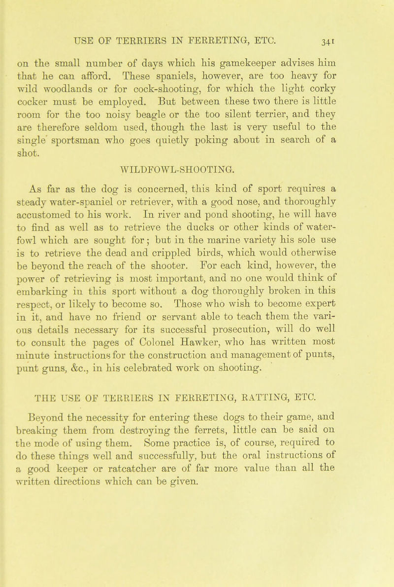 on the small number of days which his gamekeeper advises him that he can afford. These spaniels, however, are too heavy for wild woodlands or for cock-shooting, for which the light corky cocker must be employed. But between these two there is little room for the too noisy beagle or the too silent terrier, and they are therefore seldom used, though the last is very useful to the single’ sportsman who goes quietly poking about in search of a shot. WILDFOWL-SHOOTING. As far as the dog is concerned, this kind of sport requires a steady water-spaniel or retriever, with a good nose, and thoroughly accustomed to his work. In river and pond shooting, he will have to find as well as to retrieve the ducks or other kinds of water- fowl which are sought for; but in the marine variety his sole use is to retrieve the dead and crippled birds, which would otherwise be beyond the reach of the shooter. For each kind, however, the power of retrieving is most important, and no one would think of embarking in this sport without a dog thoroughly broken in this respect, or likely to become so. Those who wish to become expert in it, and have no friend or servant able to teach them the vari- ous details necessary for its successful prosecution, will do well to consult the pages of Colonel Hawker, who has written most minute instructions for the construction and management of punts, punt guns, &c., in his celebrated work on shooting. THE USE OF TERRIERS IN FERRETING, RATTING, ETC. Beyond the necessity for entering these dogs to their game, and breaking them from destroying the ferrets, little can be said on the mode of using them. Some practice is, of course, required to do these things well and successfully, but the oral instructions of a good keeper or ratcatcher are of far more value than all the written directions which can be given.