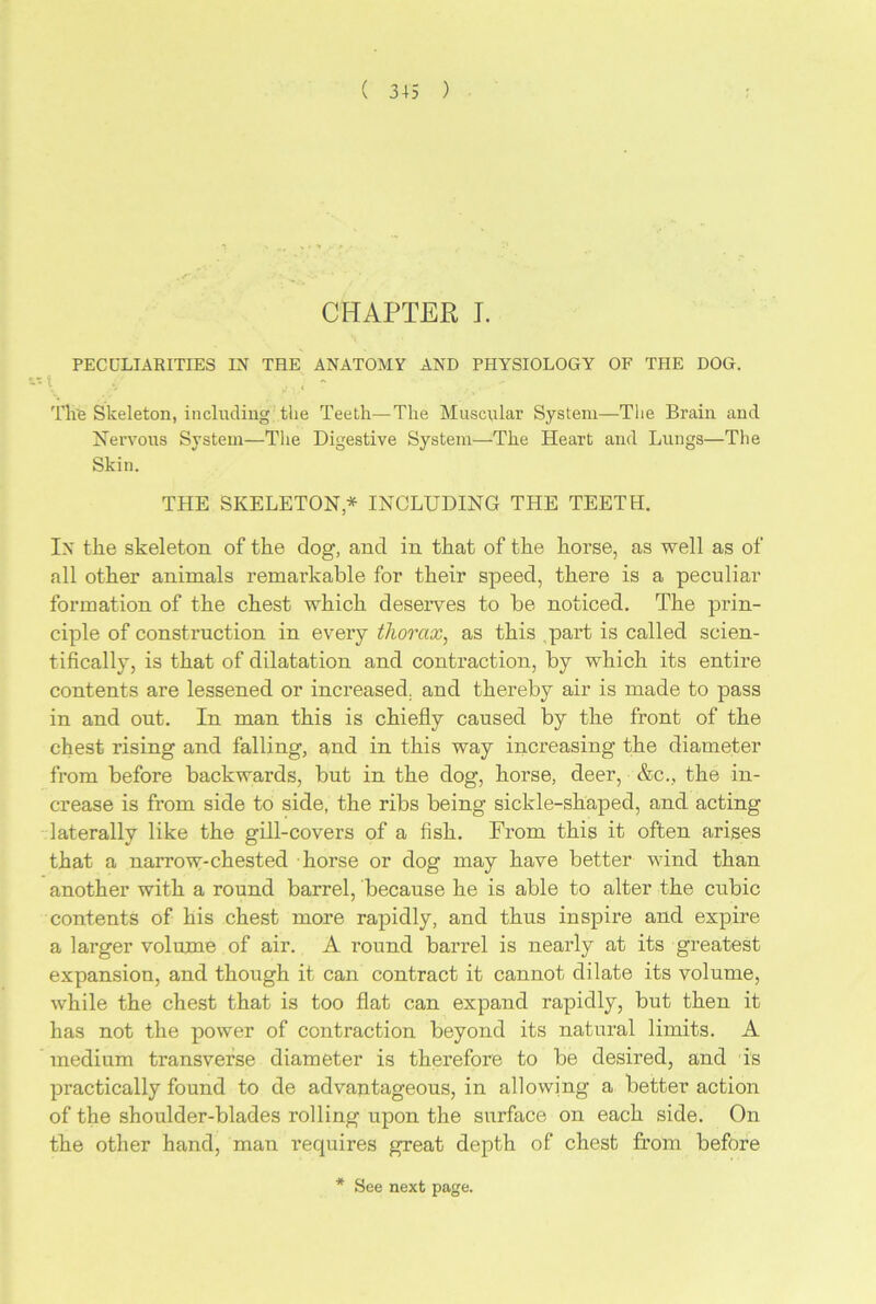CHAPTER I. PECULIARITIES IN THE ANATOMY AND PHYSIOLOGY OF THE DOG. - t ./ , - The Skeleton, including the Teeth—The Muscular System—The Brain and Nervous System—The Digestive System—The Heart and Lungs—The Skin. THE SKELETON* INCLUDING THE TEETH. In the skeleton of the dog, and in that of the horse, as well as of all other animals remarkable for their speed, there is a peculiar formation of the chest which deserves to be noticed. The prin- ciple of construction in every thorax, as this part is called scien- tifically, is that of dilatation and contraction, by which its entire contents are lessened or increased, and thereby air is made to pass in and out. In man this is chiefly caused by the front of the chest rising and falling, and in this way increasing the diameter from before backwards, but in the dog, horse, deer, &c., the in- crease is from side to side, the ribs being sickle-shaped, and acting laterally like the gill-covers of a fish. From this it often arises that a narrow-chested horse or dog may have better wind than another with a round barrel, because he is able to alter the cubic contents of his chest more rapidly, and thus inspire and expire a larger volume of air. A round barrel is nearly at its greatest expansion, and though it can contract it cannot dilate its volume, while the chest that is too flat can expand rapidly, but then it has not the power of contraction beyond its natural limits. A medium transverse diameter is therefore to be desired, and is practically found to de advantageous, in allowing a better action of the shoulder-blades rolling upon the surface on each side. On the other hand, man requires great depth of chest from before * See next page.