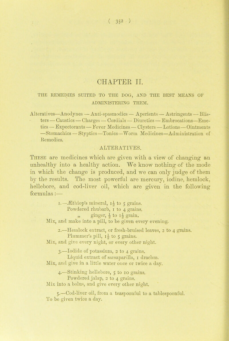 CHAPTER IT. THE REMEDIES SUITED TO THE DOG, AND THE BEST MEANS OF ADMINISTERING THEM. Alteratives—Anodynes — Anti-spasniodics — Aperients — Astringents — Blis- ters — Caustics — Charges —■ Cordials — Diuretics — Embrocations—Eme- tics — Expectorants — Fever Medicines — Clysters — Lotions—Ointments —Stomachics — Styptics—Tonics—Worm Medicines—Administration of Remedies. ALTERATIVES. These are medicines which, are given with a view of changing an unhealthy into a healthy action. We know nothing of the mode in which the change is produced, and we can only judge of them by the results. The most powerful are mercury, iodine, hemlock, hellebore, and cod-liver oil, which are given in the following formulas:— 1. —rEthiop’s mineral, i-| to 5 grains. Powdered rhubarb, 1 to 4 grains. „ . ginger, \ to i t grain. Mix, and make into a pill, to be given every evening. 2. —Hemlock extract, or fresh-bruised leaves, 2 to 4 grains. Plummer’s pill, i|- to 5 grains. Mix, and give every night, or every other night. 3. —Iodide of potassium, 2 to 4 grains. Liquid extract of sarsaparilla, 1 drachm. Mix, and give in a little water once or twice a day. 4. —Stinking hellebore, 5 to 10 grains. Powdered jalap, 2 to 4 grains. Mix into a bolus, and give every other night. 5. —Cod-liver oil, from a teaspoonful to a tablespoonful. To he given twice a day.