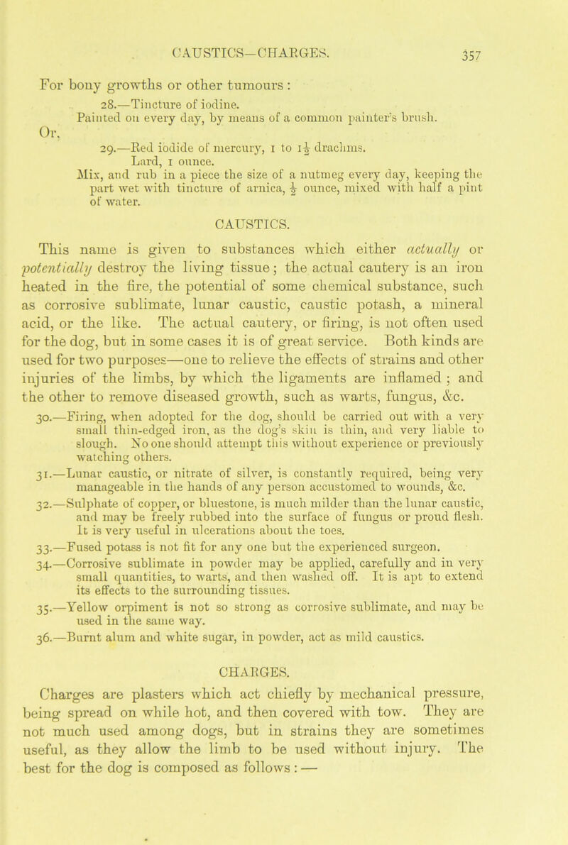 CAUSTICS—CHARGES. For bony growths or other tumours: 28. —Tincture of iodine. Painted ou every day, by means of a common painter’s brush. Or. 29. —Red iodide of mercury, 1 to ij drachms. Lard, 1 ounce. Mix, and rub in a piece the size of a nutmeg every day, keeping the part wet with tincture of arnica, ounce, mixed with half a pint of water. CAUSTICS. This name is given to substances which either actually or 'potentially destroy the living tissue; the actual cautery is an iron heated in the fire, the potential of some chemical substance, such as corrosive sublimate, lunar caustic, caustic potash, a mineral acid, or the like. The actual cautery, or firing, is not often used for the dog, but in some cases it is of great service. Both kinds are used for two purposes—one to relieve the effects of strains and other injuries of the limbs, by which the ligaments are inflamed ; and the other to remove diseased growth, such as warts, fungus, &c. 30. —Filing, when adopted for the dog, should be carried out with a very small thin-edged iron, as the dog’s skin is thin, and very liable to slough. No one should attempt this without experience or previously watching others. 31. —Lunar caustic, or nitrate of silver, is constantly required, being very manageable in the hands of any person accustomed to wounds, &e. 32. —Sulphate of copper, or bluestone, is much milder than the lunar caustic, and may be freely rubbed into the surface of fungus or proud flesh. It is very useful in ulcerations about the toes. 33. —Fused potass is not fit for any one but the experienced surgeon. 34. —Corrosive sublimate in powder may be applied, carefully and in very small quantities, to warts, and then washed off. It is apt to extend its effects to the surrounding tissues. 35. —Yellow orpiment is not so strong as corrosive sublimate, and may be used in the same way. 36. —Burnt alum and white sugar, in powder, act as mild caustics. CHARGES. Charges are plasters which act chiefly by mechanical pressure, being spread on while hot, and then covered with tow. They are not much used among dogs, but in strains they are sometimes useful, as they allow the limb to be used without injury. The best for the dog is composed as follows : —