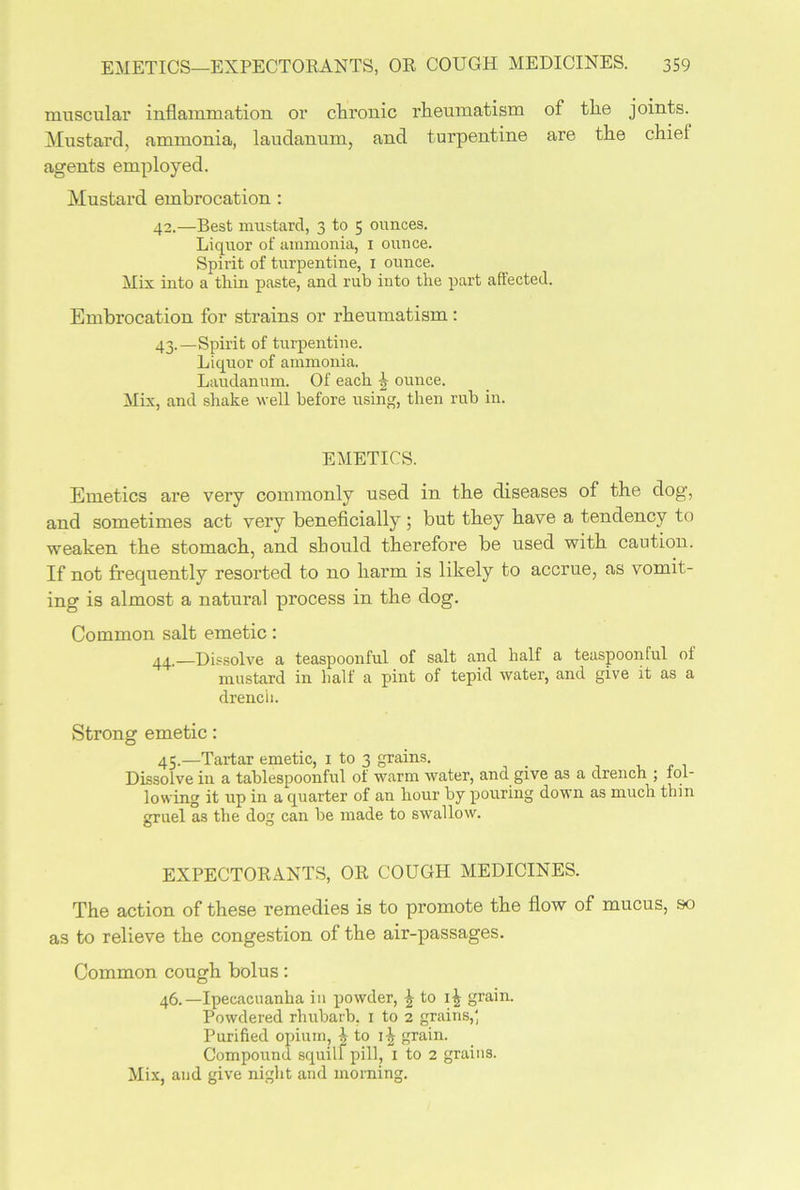 muscular inflammation or chronic rheumatism of the joints. Mustard, ammonia, laudanum, and turpentine are the chief agents employed. Mustard embrocation : 42. —Best mustard, 3 to 5 ounces. Liquor of ammonia, 1 ounce. Spii-it of turpentine, 1 ounce. Mix into a thin paste, and rub into the part affected. Embrocation for strains or rheumatism: 43. —Spirit of turpentine. Liquor of ammonia. Laudanum. Of each ounce. Mix, and shake well before using, then rub in. EMETICS. Emetics are very commonly used in the diseases of the dog, and sometimes act very beneficially ; but they have a tendency to weaken the stomach, and should therefore be used with caution. If not frequently resorted to no harm is likely to accrue, as vomit- ing is almost a natural process in the dog. Common salt emetic: 44,—Dissolve a teaspoonful of salt and half a teaspoonful of mustard in half a pint of tepid water, and give it as a drench. Strong emetic: 45.—Tartar emetic, 1 to 3 grains. Dissolve in a tablespoonful ol warm water, and give as a drench ; fol- lowing it up in a quarter of an hour by pouring down as much thin gruel as the dog can be made to swallow. EXPECTORANTS, OR COUGH MEDICINES. The action of these remedies is to promote the flow of mucus, so as to relieve the congestion of the air-passages. Common cough bolus: 46.—Ipecacuanha in powder, \ to grain. Powdered rhubarb, 1 to 2 grains,' Purified opium, 1 to 1-^ grain. Compound squill pill, 1 to 2 grains. Mix, and give night and morning.