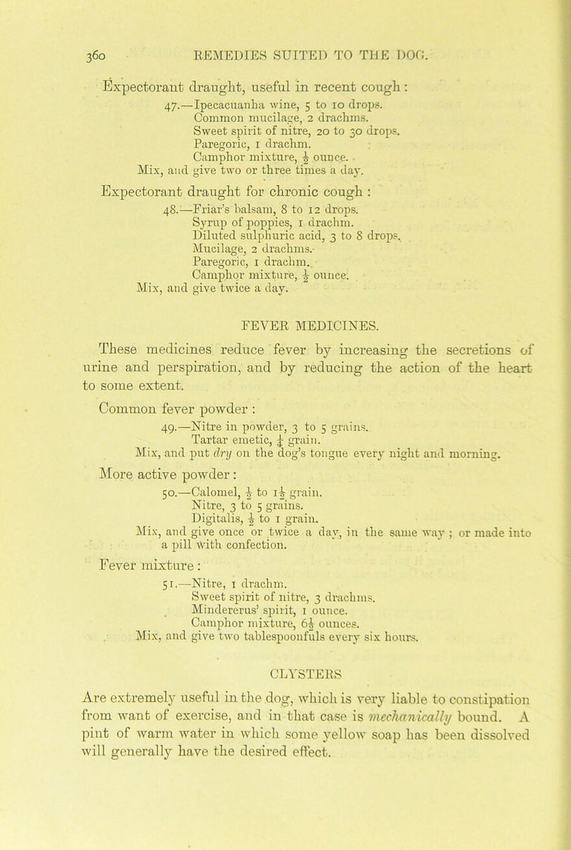 Expectorant draught, useful in recent cough : 47. —Ipecacuanha wine, 5 to 10 drops. Common mucilage, 2 drachms. Sweet spirit of nitre, 20 to 30 drops. Paregoric, 1 drachm. Camphor mixture, ^ ounce. - Mix, and give two or three times a day. Expectorant draught for chronic cough : 48. —Friar’s balsam, 8 to 12 drops. Syrup of poppies, 1 drachm. Diluted sulphuric acid, 3 to 8 drops. Mucilage, 2 drachms. Paregoric, 1 drachm. Camphor mixture, ^ ounce. Mix, and give twice a clay. FEVER MEDICINES. These medicines reduce fever by increasing the secretions of urine and perspiration, and by reducing the action of the heart to some extent. Common fever powder: 49. —Nitre in powder, 3 to 5 grains. Tartar emetic, f grain. Mix, and put dry on the dog’s tongue every night and morning. More active powder: 50. —Calomel, 1 to 1^ grain. Nitre, 3 to 5 grains. Digitalis, ^ to 1 grain. Mix, and give once or twice a day, in the same way ; or made into a pill with confection. Fever mixture: 51. —Nitre, 1 drachm. Sweet spirit of nitre, 3 drachms. Mindererus’ spirit, 1 ounce. Camphor mixture, 61 ounces. Mix, and give two tablespoonfuls every six hours. CLYSTERS Are extremely useful in the dog, which is very liable to constipation from want of exercise, and in that case is mechanically bound. A pint of warm water in which some yellow soap has been dissolved will generally have the desired effect.