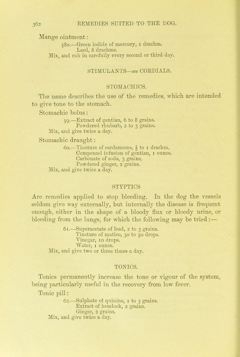 Mange ointment: 58a.—Green iodide of mercury, 1 drachm. Lard, 8 drachms. Mix, and rub in carefully every second or third day. STIMULANTS—see CORDIALS. STOMACHICS. The name describes tbe use of the remedies, which are intended to give tone to the stomach. Stomachic bolus: 59. —Extract of gentian, 6 to 8 grains. Powdered rhubarb, 2 to 3 grains. Mix, and give twice a day. Stomachic draught: 60. —Tincture of cardamoms, b to 1 drachm. Compound infusion of gentian, 1 ounce. Carbonate of soda, 3 grains. Powdered ginger, 2 grains. Mix, and give twice a day. STYPTICS Are remedies applied to stop bleeding. In the dog the vessels seldom give way externally, but internally the disease is frequent enough, either in the shape of a bloody dux or bloody urine, or bleeding from the lungs, for which the following may be tried:— 61.—Superacetate of lead, 2 to 3 grains. Tincture of matico, 30 to 50 drops. Vinegar, 10 drops. Water, r ounce. Mix, and give two or three times a day. TONICS. Tonics permanently increase the tone or vigour of the system, being particularly useful in the recovery from low fever. Tonic pill: 62.—Sulphate of quinine, 1 to 3 grains. Extract of hemlock, 2 grains. Ginger, 2 grains. Mix, and give twice a day.