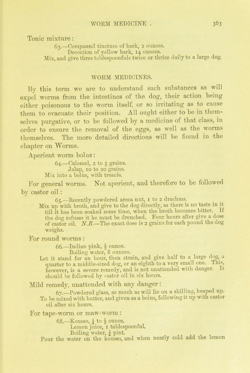 Tonic mixture: 63.—Compound tincture of bark, 2 ounces. Decoction of yellow bark, 14 ounces. Mix, and give three tablespoonfuls twice or thrice daily to a large dog. WORM MEDICINES. By this term we are to understand such substances as will expel worms from the intestines of the dog, their action being either poisonous to the worm itself, or so irritating as to cause them to evacuate their position. All ought either to be in them- selves purgative, or to be followed by a medicine of that class, in order to ensure the removal of the eggs, as well as the worms themselves. The more detailed directions will be found in the chapter on Worms. Aperient worm bolus: 64. —Calomel, 2 to 5 grains. Jalap, 10 to 20 grains. Mix into a bolus, with treacle. For general worms. Not aperient, and therefore to be followed by castor oil: 65. —Recently powdered areca nut, 1 to 2 drachms. Mix up with broth, and give to the clog directly, as there is no taste in it till it has been soaked some time, when the broth becomes bitter. If the dog refuses it he must be drenched. Four hours after give a close of castor oil. N.B.—The exact close is 2 grains for each pound the clog weighs. For round worms : 66. —Indian pink, J ounce. Boiling water, 8 ounces. Let it stand for an hour, then strain, and give half to a large dog, a cpiarter to a middle-sized clog, or an eighth to a very small one. This, however, is a severe remedy, and is not unattended with danger. It should be followed by castor oil in six hours. Mild remedy, unattended with any danger : 67. —Powdered glass, as much as will lie on a shilling, heaped up. To be mixed with butter, and given as a bolus, following it up with castor oil after six hours. For tape-worm or maw-worm : 68. —Kousso, | to £ ounce. Lemon juice, 1 tablespoonful. Boiling water, J pint. Pour the water on the kousso, and when nearly cold add the lemon