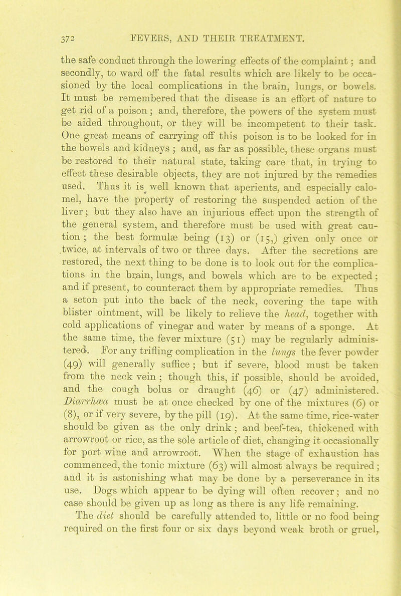 the safe conduct through the lowering effects of the complaint; and secondly, to ward off the fatal results which are likely to be occa- sioned by the local complications in the brain, lungs, or bowels. It must be remembered that the disease is an effort of nature to get rid of a poison ; and, therefore, the powers of the system must be aided throughout, or they will be incompetent to their task. One great means of carrying off this poison is to be looked for in the bowels and kidneys ; and, as far as possible, these organs must be restored to their natural state, taking care that, in trying to effect these desirable objects, they are not injured by the remedies used. Thus it is^ well known that aperients, and especially calo- mel, have the property of restoring the suspended action of the liver; but they also have an injurious effect upon the strength of the general system, and therefore must be used with great cau- tion ; the best formulas being (13) or (15,) given only once or twice, at intervals of two or three days. After the secretions are restored, the next thing to be done is to look out for the complica- tions in the brain, lungs, and bowels which are to be expected; and if present, to counteract them by appropriate remedies. Thus a seton put into the back of the neck, covering the tape with blister ointment, will be likely to relieve the head, together with cold applications of vinegar and water by means of a sponge. At the same time, the fever mixture (51) may be regularly adminis- tered. For any trifling complication in the lungs the fever powder (49) generally suffice ; but if severe, blood must be taken from the neck vein ; though this, if possible, should be avoided, and the cough bolus or draught (46) or (47) administered. Diarrhoea must be at once checked by one of the mixtures (6) or (8), or if very severe, by the pill (19). At the same time, rice-water should be given as the only drink ; and beef-tea, thickened with arrowroot or rice, as the sole article of diet, changing it occasionally for port wine and arrowroot. When the stage of exhaustion has commenced, the tonic mixture (63) will almost always be required ; and it is astonishing what may be done by a perseverance in its use. Dogs which appear to be dying will often recover; and no case should be given up as long as there is any life remaining. The diet should be carefully attended to, little or no food being required on the first four or six days beyond weak broth or gruelr