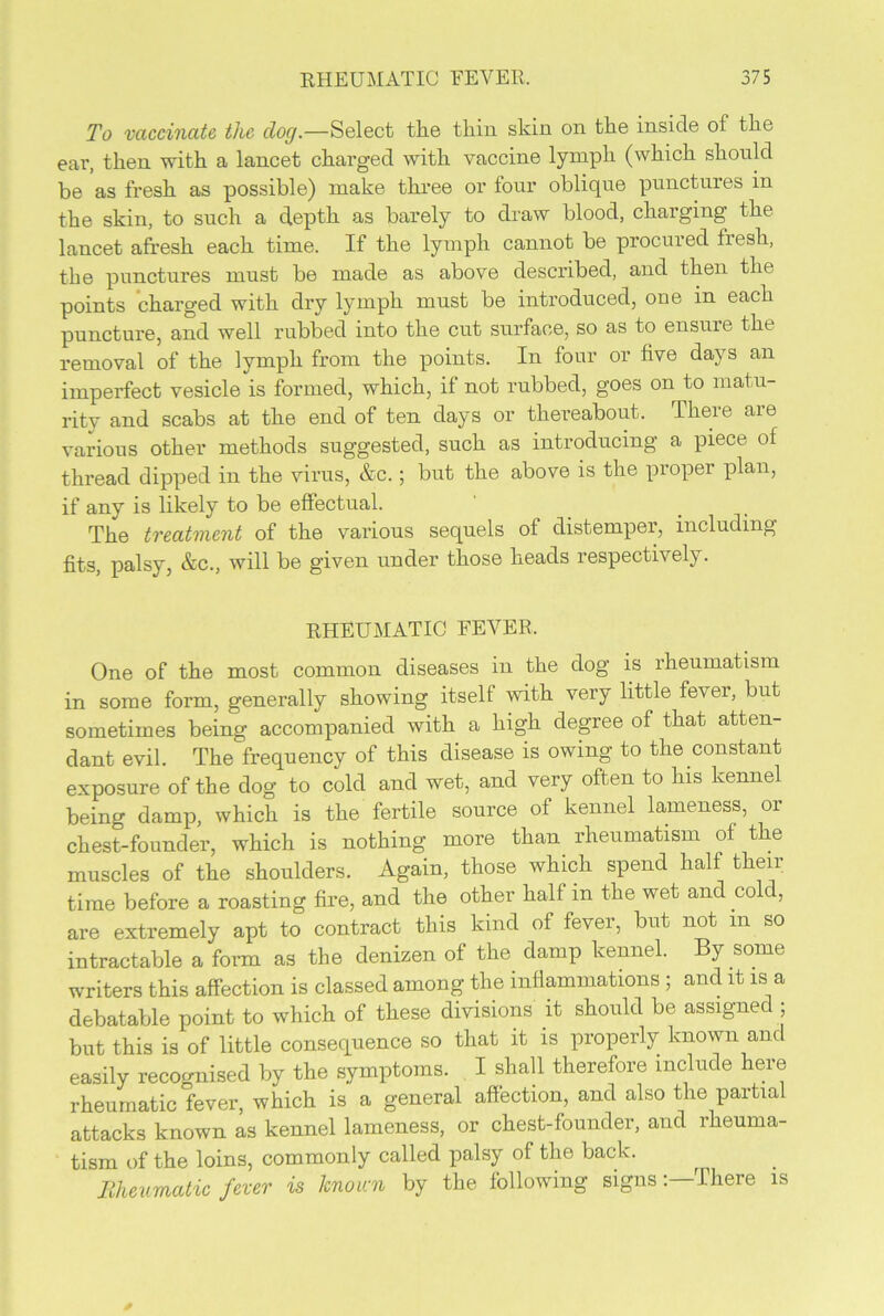 To vaccinate, the dog— Select the thin skin on the inside of the ear, then with a lancet charged with vaccine lymph (which should be as fresh as possible) make three or four oblique punctures in the skin, to such a depth as barely to draw blood, charging the lancet afresh each time. If the lymph cannot be procuied fiesh, the punctures must be made as above described, and then the points charged with dry lymph must be introduced, one in each puncture, and well rubbed into the cut surface, so as to ensure the removal of the lymph from the points. In four or five days an imperfect vesicle is formed, which, if not rubbed, goes on to matu- rity and scabs at the end of ten days or thereabout. There are various other methods suggested, such as introducing a piece of thread dipped in the virus, &c.; but the above is the proper plan, if any is likely to be effectual. The treatment of the various sequels of distemper, including fits, palsy, &c., will be given under those heads respectively. RHEUMATIC FEVER. One of the most common diseases in the dog is rheumatism in some form, generally showing itself with very little fever, but sometimes being accompanied with a high degree of that atten- dant evil. The frequency of this disease is owing to the constant exposure of the dog to cold and wet, and very often to his kennel being damp, which is the fertile source of kennel lameness, or chest-founder, which is nothing more than rheumatism of the muscles of the shoulders. Again, those which spend half their time before a roasting fire, and the other half m the wet and cold, are extremely apt to contract this kind of fever, but not m so intractable a form as the denizen of tlm damp kennel. By some writers this affection is classed among the inflammations ; and it is a debatable point to which of these divisions it should be assigned ; but this is of little consequence so that it is properly known and easily recognised by the symptoms. I shall therefore include here rheumatic fever, which is a general affection, and also the partial attacks known as kennel lameness, or chest-founder, and rheuma- tism of the loins, commonly called palsy of the back. Meumatic fever is known by the following signsThere is