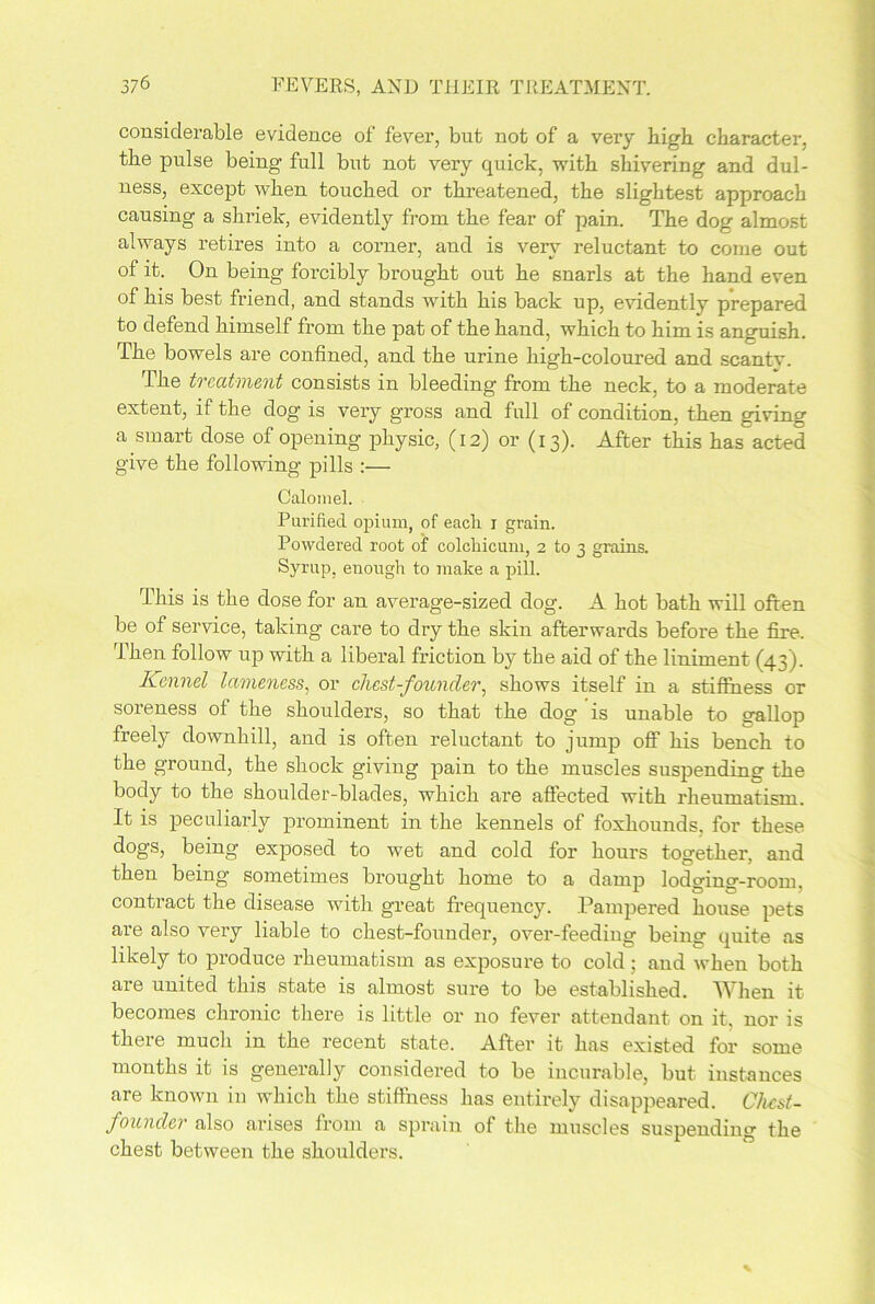 considerable evidence of fever, but not of a very high character, the pulse being full but not very quick, with shivering and dul- ness, except when touched or threatened, the slightest approach causing a shriek, evidently from the fear of pain. The dog almost always retires into a corner, and is very reluctant to come out of it. On being forcibly brought out he snarls at the hand even of his best friend, and stands with his back up, evidently prepared to defend himself from the pat of the hand, which to him is anguish. The bowels are confined, and the urine high-coloured and scantv. The treatment consists in bleeding from the neck, to a moderate extent, if the dog is very gross and full of condition, then giving a smart dose of opening physic, (12) or (13). After this has acted give the following pills :— Calomel. Purified, opium, of eacli r grain. Powdered root of colchicum, 2 to 3 grains. Syrup, enough to make a pill. This is the dose for an average-sized dog. A hot bath will often be of service, taking care to dry the skin afterwards before the fire. Then follow up with a liberal friction by the aid of the liniment (43). Kennel lameness, or chest-founder, shows itself in a stifihess or soreness of the shoulders, so that the dog is unable to gallop freely downhill, and is often reluctant to jump off his bench to the ground, the shock giving pain to the muscles suspending the body to the shoulder-blades, which are affected with rheumatism. It is peculiarly prominent in the kennels of foxhounds, for these dogs, being exposed to wet and cold for hours together, and then being sometimes brought home to a damp lodging-room, contract the disease with great frequency. Pampered house pets are also very liable to chest-founder, over-feeding being quite as likely to produce rheumatism as exposure to cold; and when both are united this state is almost sure to be established. When it becomes chronic there is little or no fever attendant on it, nor is there much in the recent state. After it has existed for some months it is generally considered to be incurable, but instances are known in which the stiffness has entirely disappeared. Chcst- founcler also arises from a sprain of the muscles suspending the chest between the shoulders.