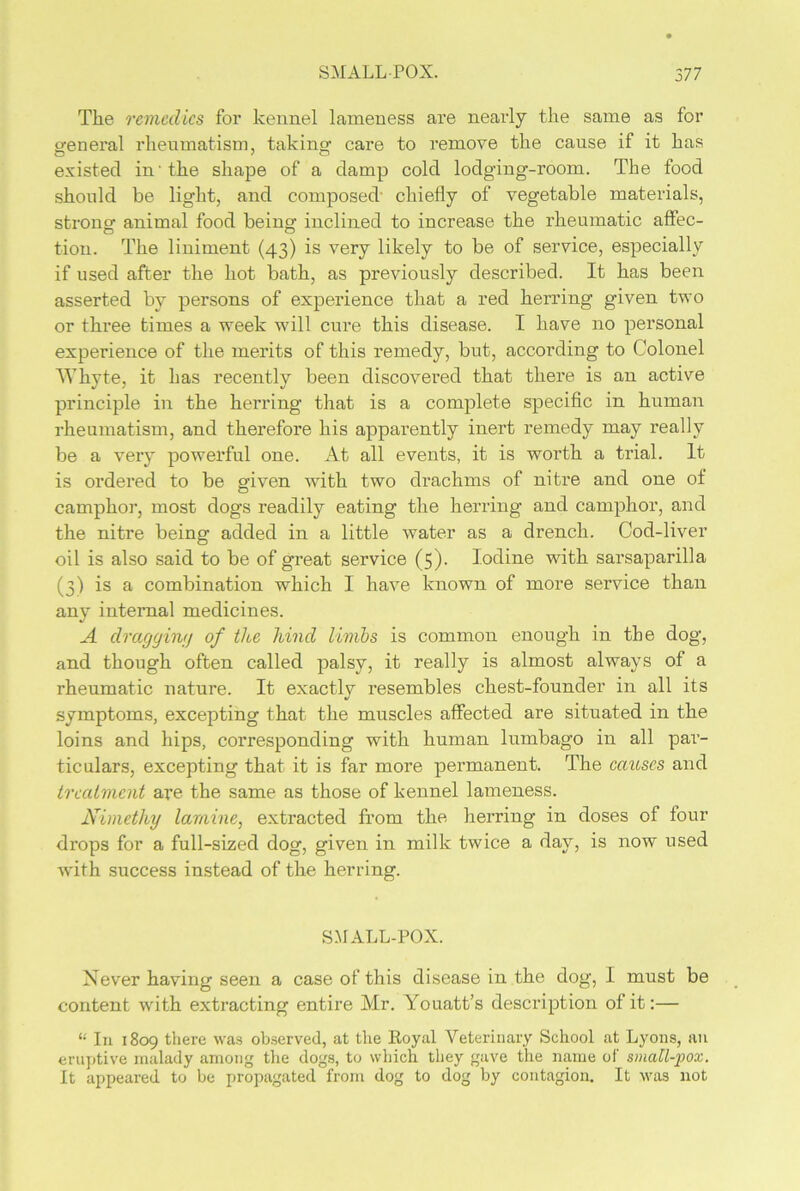 The remedies for kennel lameness are nearly the same as for general rheumatism, taking care to remove the cause if it has existed in'the shape of a damp cold lodging-room. The food should be light, and composed chiefly of vegetable materials, strong animal food being inclined to increase the rheumatic affec- tion. The liniment (43) is very likely to be of service, especially if used after the hot bath, as previously described. It has been asserted by persons of experience that a red herring given two or three times a week will cure this disease. I have no personal experience of the merits of this remedy, but, according to Colonel Whyte, it has recently been discovered that there is an active principle in the herring that is a complete specific in human rheumatism, and therefore his apparently inert remedy may really be a veiy powerful one. At all events, it is worth a trial. It is ordered to be given Avith two drachms of nitre and one of camphor, most dogs readily eating the herring and camphor, and the nitre being added in a little water as a drench. Cod-liver oil is also said to be of great service (5). Iodine with sarsaparilla (3) is a combination which I haATe known of more service than any internal medicines. A dragging of the hind limbs is common enough in the dog, and though often called palsy, it really is almost always of a rheumatic nature. It exactly resembles chest-founder in all its symptoms, excepting that the muscles affected are situated in the loins and hips, corresponding with human lumbago in all par- ticulars, excepting that it is far more permanent. The causes and treatment are the same as those of kennel lameness. Nimetliy lamine, extracted from the herring in doses of four drops for a full-sized dog, given in milk twice a day, is now used Avith success instead of the herring. SMALL-POX. Never having seen a case of this disease in the dog, I must be content AArith extracting entire Mr. Youatt’s description of it:— “ In 1809 there Avas observed, at the Koyal Veterinary School at Lyons, an eruptive malady among the dogs, to which they gave the name of small-pox. It appeared to be propagated from dog to dog by contagion. It avus not