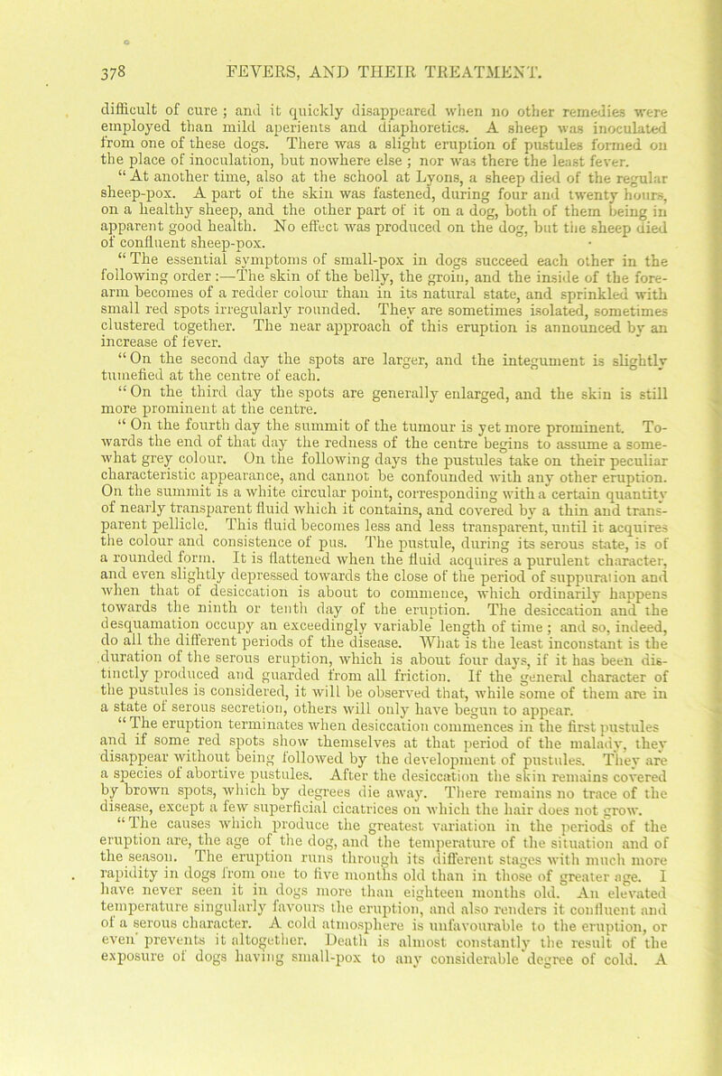 difficult of cure ; and it quickly disappeared when no other remedies were employed than mild aperients and diaphoretics. A sheep was inoculated from one of these dogs. There was a slight eruption of pustules formed on the place of inoculation, but nowhere else ; nor was there the least fever. “ At another time, also at the school at Lyons, a sheep died of the regular sheep-pox. A part of the skin was fastened, during four and twenty hours, on a healthy sheep, and the other part of it on a dog, both of them being in apparent good health. No effect was produced on the dog, but tiie sheep died of confluent sheep-pox. “ The essential symptoms of small-pox in dogs succeed each other in the following order :—The skin of the belly, the groin, and the inside of the fore- arm becomes of a redder colour than in its natural state, and sprinkled with small red spots irregularly rounded. They are sometimes isolated, sometimes clustered together. The near approach of this eruption is announced by an increase of lever. “ On the second day the spots are larger, and the integument is slightly tumefied at the centre of each. “ On the third day the spots are generally enlarged, and the skin is still more prominent at the centre. “ On the fourth day the summit of the tumour is yet more prominent. To- wards the end of that day the redness of the centre begins to assume a some- what grey colour. On the following days the pustules take on their peculiar characteristic appearance, and cannot be confounded with any other eruption. On the summit is a white circular point, corresponding with a certain quantity of nearly transparent fluid which it contains, and covered by a thin and trans- parent pellicle. This fluid becomes less and less transparent, until it acquires the colour and consistence of pus. The pustule, during its serous state, is of a rounded form. It is flattened when the fluid acquires a purulent character, and even slightly depressed towards the close of the period of suppuration and when that of desiccation is about to commence, which ordinarily happens towards the ninth or tenth day of the eruption. The desiccation and the desquamation occupy an exceedingly variable length of time ; and so, indeed, do all the different periods oi the disease. What is the least inconstant is the duration of the serous eruption, which is about four days, if it has been dis- tinctly produced and guarded from all friction. If the general character of the pustules is considered, it will be observed that, while some of them are in a state ol serous secretion, others will only have begun to appear. “ The eruption terminates when desiccation commences in the first pustules and if some red spots show themselves at that period of the malady, they disappear without being followed by the development of pustules. Thev are a species ol abortive pustules. After the desiccation the skin remains covered by brown spots, which by degrees die away. There remains no trace of the disease, except a few superficial cicatrices on which the hair does not grow. “The causes which produce the greatest variation in the periods of the eruption are, the age of the dog, and the temperature of the situation and of the season. The eruption runs through its different stages with much more rapidity in dogs from one to five months old than in those of greater age. I have never seen it in dogs more than eighteen months old. An elevated temperature singularly favours the eruption, and also renders it confluent and ot a serous character. A cold atmosphere is unfavourable to the eruption, or even prevents it altogether. Death is almost constantly the result of the exposure of dogs having small-pox to any considerable degree of cold. A
