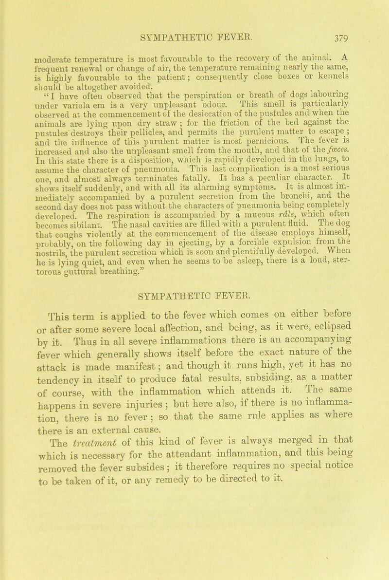 moderate temperature is most favourable to the recovery of the animal. A frequent renewal or change of air, the temperature remaining nearly the same, is highly favourable to the patient; consequently close boxes or kennels should be altogether avoided. “ I have often observed that the perspiration or breath of dogs labouring under variola em is a very unpleasant odour. This smell is particularly observed at the commencement of the desiccation of the pustules and when the animals are lying upon dry straw ; for the friction of the bed against the pustules destroys their pellicles, and permits the purulent matter to escape; and the influence of this purulent matter is most pernicious. The fever is increased and also the unpleasant smell from the mouth, and that of the faces. In this state there is a disposition, which is rapidly developed in the lungs, to assume the character of pneumonia. This last complication is a most serious one, and almost always terminates fatally. It has a peculiar character. _ It shows itself suddenly, and with all its alarming symptoms. It is almost im- mediately accompanied by a purulent secretion from the bronchi, and the second day does not pass without the characters of pneumonia being completely developed. The respiration is accompanied by a mucous rdle, which olten becomes sibilant. The nasal cavities are filled with a purulent fluid. The dog that coughs violently at the commencement of the disease employs himself, probably’ on the following day in ejecting, by a forcible expulsion from the nostrils, the purulent secretion which is soon and plentifully developed. When he is lying quiet, and even when he seems to be asleep, there is a loud, ster- torous guttural breathing.” SYMPATHETIC EEYER. This term is applied to the fever which comes on either before or after some severe local affection, and being, as it were, eclipsed by it. Thus in all severe inflammations there is an accompanying fever which generally shows itself before the exact nature of the attack is made manifest; and though it runs high, yet it has no tendency in itself to produce fatal results, subsiding, as a matter of course, with the inflammation which attends it. The same happens in severe injuries ; but here also, if there is no inflamma- tion, there is no fever ; so that the same rule applies as where there is an external cause. The treatment of this kind of fever is always merged in that which is necessary for the attendant inflammation, and this being removed the fever subsides ; it therefore requires no special notice to be taken of it, or any remedy to be directed to it.