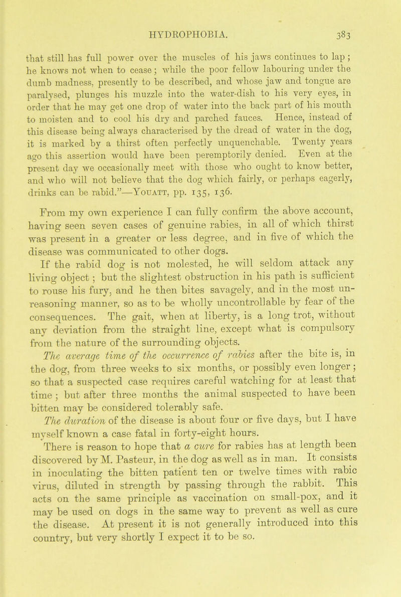 that still has full power over the muscles of his jaws continues to lap ; he knows not when to cease; while the poor fellow labouring under the dumb madness, presently to be described, and whose jaw and tongue are paralysed, plunges his muzzle into the water-dish to his very eyes, in order that he may get one drop of water into the back part of his mouth to moisten and to cool his dry and parched fauces. Hence, instead of this disease being always characterised by the dread of water in the dog, it is marked by a thirst often perfectly unquenchable. Twenty years ago this assertion would have been peremptorily denied. Even at the present day we occasionally meet with those who ought to know better, and who will not believe that the dog which fairly, or perhaps eagerly, drinks can be rabid.”—Youatt, pp. 135, 136. From my own experience I can fully confirm the above account, having seen seven cases of genuine rabies, in all of which thirst was present in a greater or less degree, and in five of which the disease was communicated to other dogs. If the rabid dog is not molested, he will seldom attack any living object; but the slightest obstruction in his path is sufficient to rouse his fury, and he then bites savagely, and in the most un- reasoning manner, so as to be wholly uncontrollable by fear of the consequences. The gait, when at liberty, is a long trot, wuthout any deviation from the straight line, except what is compulsory from the nature of the surrounding objects. The average time of the occurrence of rabies after the bite is, in the dog, from three weeks to six months, or possibly even longer ; so that a suspected case requires careful watching for at least that time ; but after three months the animal suspected to have been bitten may be considered tolerably safe. The duration of the disease is about four or five days, but I have myself known a case fatal in forty-eight hours. There is reason to hope that a cure for rabies has at length been discovered by M. Pasteur, in the dog as well as in man. It consists in inoculating the bitten patient ten or twelve times with rabic virus, diluted in strength by passing through the rabbit. This acts on the same principle as vaccination on small-pox, and it may be used on dogs in the same way to prevent as well as cure the disease. At present it is not generally introduced into this country, but very shortly I expect it to be so.