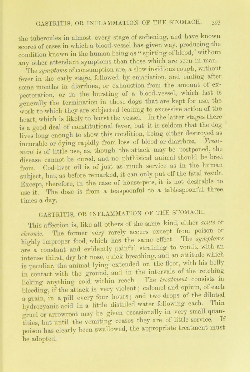the tubercules in almost every stage of softening, and have known scores of cases in which a blood-vessel has given way, producing the condition known in the human being as “ spitting of blood,' without any other attendant symptoms than those which are seen in man. The symptoms of consumption are, a slow insidious cough, without fever in the early stage, followed by emaciation, and ending after some months in diarrhoea, or exhaustion from the amount of ex- pectoration, or in the bursting of a blood-vessel, which last is generally the termination in those dogs that are kept for use, the work to which they are subjected leading to excessive action of the heart, which is likely to burst the vessel. In the latter stages there is a good deal of constitutional fever, but it is seldom that the dog lives°long enough to show this condition, being either destroyed as incurable or dying rapidly from loss of blood or diarrhoea. Treat- ment is of little use, as, though the attack may be postponed, the disease cannot be cured, and no phthisical animal should be bred from. Cod-liver oil is of just as much service as in the human subject, but, as before remarked, it can only put off the fatal result. Except, therefore, in the case of house-pets, it is not desirable to use it. The dose is from a teaspoonful to a tablespoonful three times a day. GASTRITIS, OR INFLAMMATION OF THE STOMACH. This affection is, like all others of the same kind, either acute or chronic. The former very rarely accurs except from poison or highly improper food, which has the same effect. Tim symptoms are a constant and evidently painful straining to vomit, with an intense thirst, dry hot nose, cpiick breathing, and an attitude whic is peculiar, the animal lying extended on the floor, with his belly in contact with the ground, and in the intervals of the retching- licking anything cold within reach. The treatmenconsists m bleeding, if the attack is very violent; calomel and opium, of each a grain, in a pill every four hours; and two drops of the diluted hydrocyanic acid in a little distilled water following each. Thm gruel or arrowroot may be given occasionally in very small quan- tities, but until the vomiting ceases they are of little service. If poison has clearly been swallowed, the appropriate treatment must be adopted.