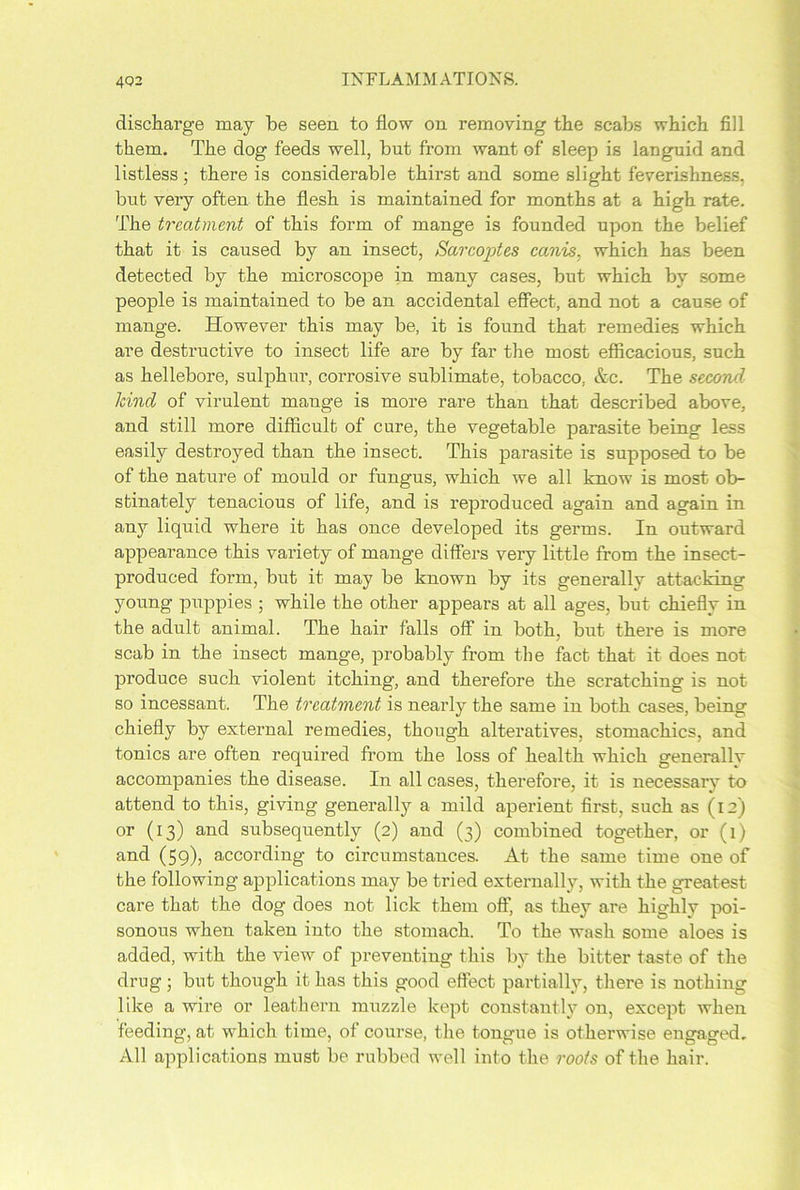 discharge may be seen to flow on removing the scabs which fill them. The dog feeds well, but from want of sleep is languid and listless; there is considerable thirst and some slight feverishness, but very often the flesh is maintained for months at a high rate. The treatment of this form of mange is founded upon the belief that it is caused by an insect, Sarcoptes canis, which has been detected by the microscope in many cases, but which by some people is maintained to be an accidental effect, and not a cause of mange. However this may be, it is found that remedies which are destructive to insect life are by far the most efficacious, such as hellebore, sulphur, corrosive sublimate, tobacco, Ac. The second kind of virulent mange is more rare than that described above, and still more difficult of cure, the vegetable parasite being less easily destroyed than the insect. This parasite is supposed to be of the nature of mould or fungus, which we all know is most ob- stinately tenacious of life, and is reproduced again and again in any liquid where it has once developed its germs. In outward appearance this variety of mange differs very little from the insect- produced form, but it may be known by its generally attacking young puppies ; while the other appears at all ages, but chiefly in the adult animal. The hair falls off in both, but there is more scab in the insect mange, probably from the fact that it does not produce such violent itching, and therefore the scratching is not so incessant. The treatment is nearly the same in both cases, being chiefly by external remedies, though alteratives, stomachics, and tonics are often required from the loss of health which generallv accompanies the disease. In all cases, therefore, it is necessary to attend to this, giving generally a mild aperient first, such as (12) or (13) and subsequently (2) and (3) combined together, or (1) and (59), according to circumstances. At the same time one of the following applications may be tried externally, with the greatest care that the dog does not lick them off, as they are highly poi- sonous when taken into the stomach. To the wash some aloes is added, with the view of preventing this by the bitter taste of the drug; but though it has this good effect partially, there is nothing like a wire or leathern muzzle kept constantly on, except when feeding, at which time, of course, the tongue is otherwise engaged. All applications must be rubbed well into the roots of the hair.