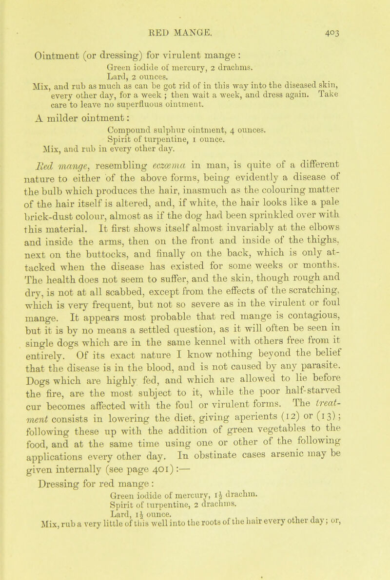 RED MANGE. 4°3 Ointment (or dressing) for virulent mange : Green iodide of mercury, 2 drachms. Lard, 2 ounces. Mix, and rub as much as can be got rid of in this way into the diseased skin, every other day, for a week ; then wait a week, and dress again. Take care to leave no superfluous ointment. A milder ointment: Compound sulphur ointment, 4 ounces. Spirit of turpentine, 1 ounce. Mix, and rub in every other day. lied mange, resembling eczcemcc in man, is quite of a different nature to either of the above forms, being evidently a disease of the bulb which produces the hair, inasmuch as the colouring matter of the hair itself is altered, and, if white, the hair looks like a pale brick-dust colour, almost as if the dog had been sprinkled over with this material. It first shows itself almost invariably at the elbows and inside the arms, then on the front and inside of the thighs, next on the buttocks, and finally on the back, which is only at- tacked when the disease has existed for some weeks or months. The health does not seem to suffer, and the skin, though rough and dry, is not at all scabbed, except from the effects of the scratching, which is very frequent, but not so severe as in the virulent or foul mange. It appears most probable that red mange is contagious, but it is by no means a settled question, as it will often be seen in single dogs which are in the same kennel with others free from it entirely. Of its exact nature I know nothing beyond the belief that the disease is in the blood, aud is not caused by any parasite. Dogs which are highly fed, and which are allowed to lie before the fire, are the most subject to it, while the poor half-starved cur becomes affected with the foul or virulent forms. The treat- ment consists in lowering the diet, giving aperients (12) or (13); following these up with the addition of green vegetables to the food, and at the same time using one or other of the following applications every other day. In obstinate cases arsenic may be given internally (see page 401):— Dressing for red mange : Green iodide of mercury, 1 i drachm. Spirit of turpentine, 2 drachms. Lard, ounce. Mix, rub a very little of this well into the roots of the hair every other day; or,