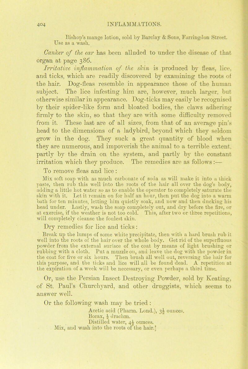 Bishop’s mange lotion, sold by Barclay & Sons, Farringdon Street. Use as a wash. Canlcer of the ear has been alluded to under the disease of that organ at page 386. Irritative inflammation of the skin is produced by fleas, lice, and ticks, which are readily discovered by examining the roots of the hair. Dog-fleas resemble in appearance those of the human subject. The lice infesting him are, however, much larger, but otherwise similar in appearance. Dog-ticks may easily be recognised by their spider-like form and bloated bodies, the claws adhering firmly to the skin, so that they are with some difficulty removed from it. These last are of all sizes, from that of an average pin’s head to the dimensions of a ladybird, beyond which they seldom grow in the dog. They suck a great quantity of blood when they are numerous, and impoverish the animal to a terrible extent, partly by the drain on the system, and partly by the constant irritation which they produce. The remedies are as follows:— To remove fleas and lice : Mix soft soap with as much carbonate of soda as will make it into a thick paste, then rub this well into the roots of the hair all over the dog’s body, adding a little hot water so as to enable the operator to completely saturate the skin with it. Let it remain on for half an hour, then put the dog into a warm bath for ten minutes, letting him quietly soak, and now and then ducking his head under. Lastly, wash the soap completely out, and dry before the fire, or at exercise, if the weather is not too cold. This, after two or three repetitions, will completely cleanse the foulest skin. Dry remedies for lice and ticks: Break up the lumps of some white precipitate, then with a hard brush rub it well into the roots of the hair over the whole body. Get rid of the superfluous powder from the external surface of the coat by means of light brushing or rubbing with a cloth. Put a muzzle on, and leave the dog with the powder in the coat lor five or six hours. Then brush all well out, reversing the hair for this purpose, and the ticks and lice will all be found dead. A repetition at the expiration of a week will be necessary, or even perhaps a third time. Or, use the Persian Insect Destroying Powder, sold by Keating, of St. Paul’s Churchyard, and other druggists, which seems to answer well. Or the following wash may be tried : Acetic acid (Pharin. Lond.), 31 ounces. Borax, J drachm. Distilled water, 4I ounces. Mix, and wash into the roots of the hair.]