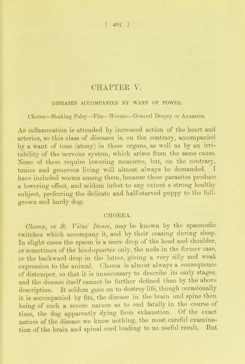 CHAPTER V. DISEASES ACCOMPANIED BY WANT OF POWER. Chorea—Shaking Palsy—Fits—Worms—General Dropsy or Anasarca. As inflammation is attended by increased action of the heart and arteries, so this class of diseases is, on the contrary, accompanied by a want of tone (atony) in these organs, as well as by an irri- tability of the nervous system, which arises from the same cause. None of them require lowering measures, but, on the contrary, tonics and generous living will almost always be demanded. I have included worms among them, because these parasites produce a lowering effect, and seldom infest to any extent a strong healthy subject, preferring the delicate and half-starved poppy to the full- grown and hardy dog. CHOREA. Chorea, or St. Vitus Dance, may be known by the spasmodic twitches which accompany it, and by their ceasing during sleep. In slight cases the spasm is a mere drop ot the head and shoulder, or sometimes of the hind-quarter only, the nods in the former case, or the backward drop in the latter, giving a very silly and weak expression to the animal. Chorea is almost always a consequence of distemper, so that it is unnecessary to describe its early stages, and the disease itself cannot be further defined than by the above description. It seldom goes on to destroy life, though occasionally it is accompanied by fits, the disease in the brain and spine then being of such a severe nature as to end fatally in the course of time, the dog apparently dying from exhaustion. Of the exact nature of the disease we know nothing, the most careful examina- tion of the brain and spinal cord leading to no useful result. But