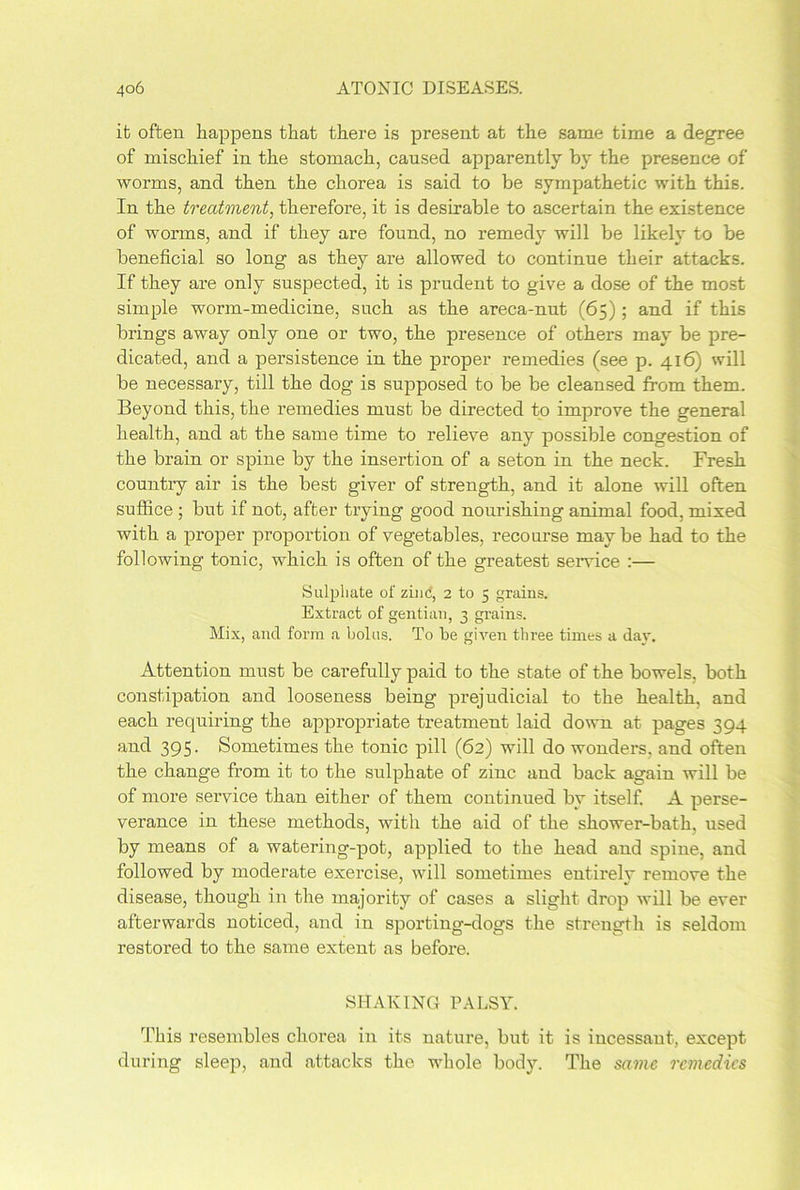 it often happens that there is present at the same time a degree of mischief in the stomach, caused apparently by the presence of worms, and then the chorea is said to be sympathetic with this. In the treatment, therefore, it is desirable to ascertain the existence of worms, and if they are found, no remedy will be likely to be beneficial so long as they are allowed to continue their attacks. If they are only suspected, it is prudent to give a dose of the most simple worm-medicine, such as the areca-nut (65); and if this brings away only one or two, the presence of others may be pre- dicated, and a persistence in the proper remedies (see p. 416) will be necessary, till the dog is supposed to be be cleansed from them. Beyond this, the remedies must be directed to improve the general health, and at the same time to relieve any possible congestion of the brain or spine by the insertion of a seton in the neck. Fresh country air is the best giver of strength, and it alone will often suffice ; but if not, after trying good nourishing animal food, mixed with a proper proportion of vegetables, recourse maybe had to the following tonic, which is often of the greatest service :— Sulphate of zinc, 2 to 5 grains. Extract of gentian, 3 grains. Mix, and form a bolus. To be given three times a day. Attention must be carefully paid to the state of the bowels, both constipation and looseness being prejudicial to the health, and each requiring the appropriate treatment laid down at pages 394 and 395. Sometimes the tonic pill (62) will do wonders, and often the change from it to the sulphate of zinc and back again will be of more service than either of them continued by itself. A perse- verance in these methods, with the aid of the shower-bath, used by means of a watering-pot, applied to the head and spine, and followed by moderate exercise, will sometimes entirely remove the disease, though in the majority of cases a slight drop will be ever afterwards noticed, and in sporting-dogs the strength is seldom restored to the same extent as before. SHAKING PALSY. This resembles chorea in its nature, but it is incessant, except during sleep, and attacks the whole body. The same remedies